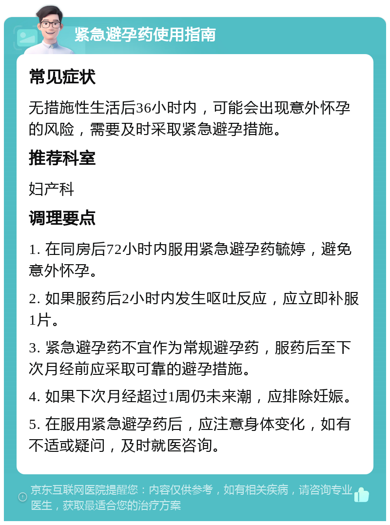 紧急避孕药使用指南 常见症状 无措施性生活后36小时内，可能会出现意外怀孕的风险，需要及时采取紧急避孕措施。 推荐科室 妇产科 调理要点 1. 在同房后72小时内服用紧急避孕药毓婷，避免意外怀孕。 2. 如果服药后2小时内发生呕吐反应，应立即补服1片。 3. 紧急避孕药不宜作为常规避孕药，服药后至下次月经前应采取可靠的避孕措施。 4. 如果下次月经超过1周仍未来潮，应排除妊娠。 5. 在服用紧急避孕药后，应注意身体变化，如有不适或疑问，及时就医咨询。