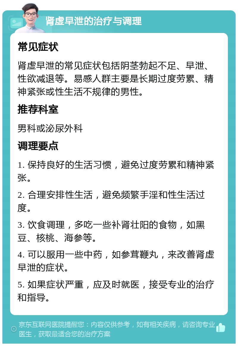 肾虚早泄的治疗与调理 常见症状 肾虚早泄的常见症状包括阴茎勃起不足、早泄、性欲减退等。易感人群主要是长期过度劳累、精神紧张或性生活不规律的男性。 推荐科室 男科或泌尿外科 调理要点 1. 保持良好的生活习惯，避免过度劳累和精神紧张。 2. 合理安排性生活，避免频繁手淫和性生活过度。 3. 饮食调理，多吃一些补肾壮阳的食物，如黑豆、核桃、海参等。 4. 可以服用一些中药，如参茸鞭丸，来改善肾虚早泄的症状。 5. 如果症状严重，应及时就医，接受专业的治疗和指导。