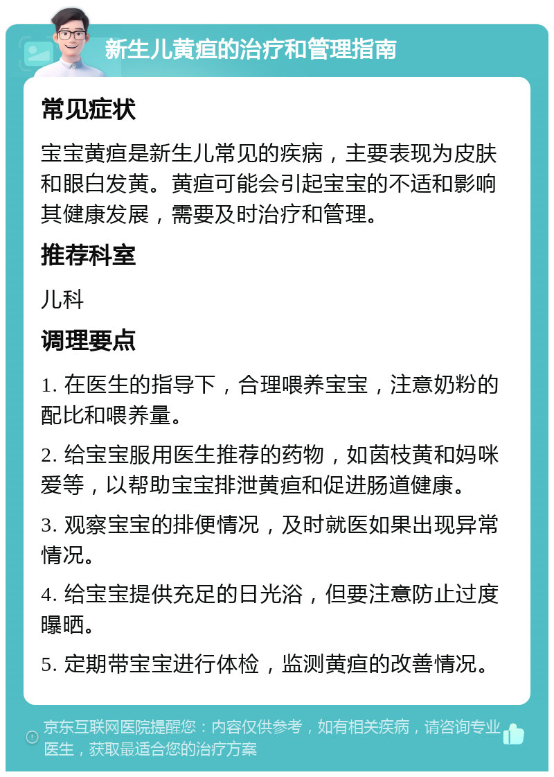 新生儿黄疸的治疗和管理指南 常见症状 宝宝黄疸是新生儿常见的疾病，主要表现为皮肤和眼白发黄。黄疸可能会引起宝宝的不适和影响其健康发展，需要及时治疗和管理。 推荐科室 儿科 调理要点 1. 在医生的指导下，合理喂养宝宝，注意奶粉的配比和喂养量。 2. 给宝宝服用医生推荐的药物，如茵枝黄和妈咪爱等，以帮助宝宝排泄黄疸和促进肠道健康。 3. 观察宝宝的排便情况，及时就医如果出现异常情况。 4. 给宝宝提供充足的日光浴，但要注意防止过度曝晒。 5. 定期带宝宝进行体检，监测黄疸的改善情况。