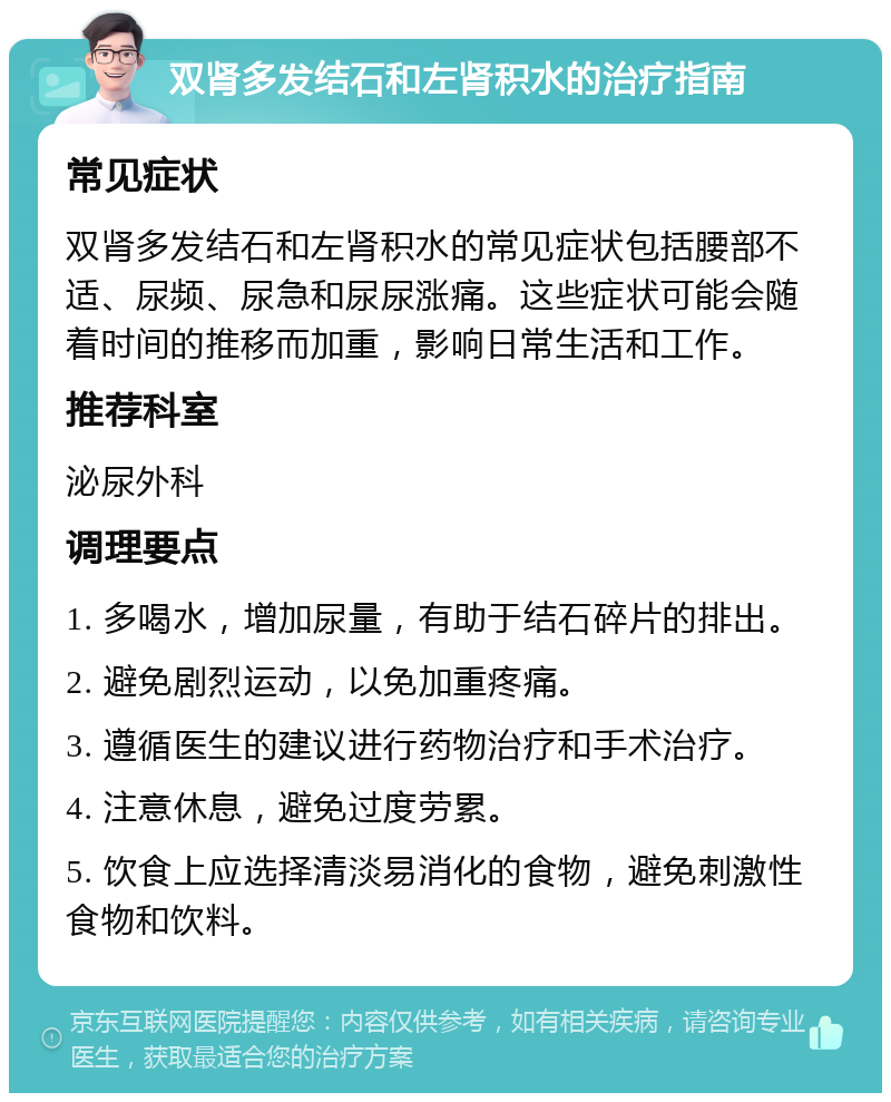 双肾多发结石和左肾积水的治疗指南 常见症状 双肾多发结石和左肾积水的常见症状包括腰部不适、尿频、尿急和尿尿涨痛。这些症状可能会随着时间的推移而加重，影响日常生活和工作。 推荐科室 泌尿外科 调理要点 1. 多喝水，增加尿量，有助于结石碎片的排出。 2. 避免剧烈运动，以免加重疼痛。 3. 遵循医生的建议进行药物治疗和手术治疗。 4. 注意休息，避免过度劳累。 5. 饮食上应选择清淡易消化的食物，避免刺激性食物和饮料。