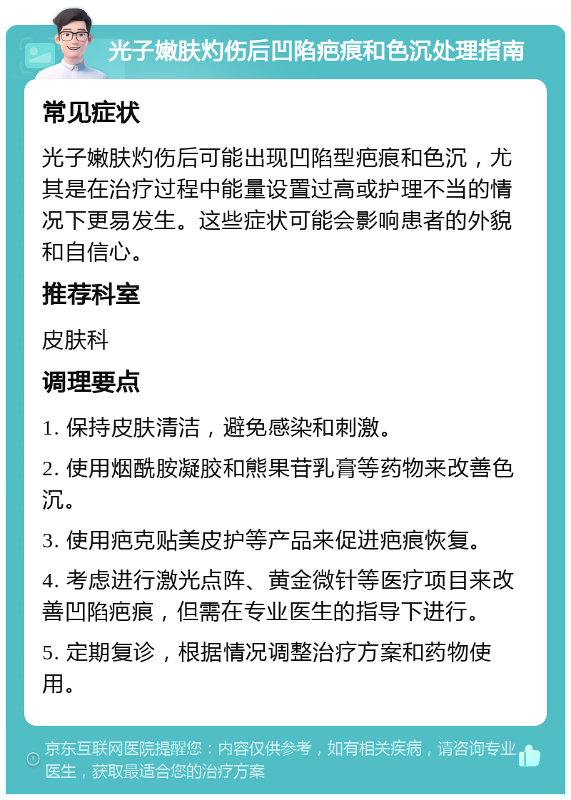 光子嫩肤灼伤后凹陷疤痕和色沉处理指南 常见症状 光子嫩肤灼伤后可能出现凹陷型疤痕和色沉，尤其是在治疗过程中能量设置过高或护理不当的情况下更易发生。这些症状可能会影响患者的外貌和自信心。 推荐科室 皮肤科 调理要点 1. 保持皮肤清洁，避免感染和刺激。 2. 使用烟酰胺凝胶和熊果苷乳膏等药物来改善色沉。 3. 使用疤克贴美皮护等产品来促进疤痕恢复。 4. 考虑进行激光点阵、黄金微针等医疗项目来改善凹陷疤痕，但需在专业医生的指导下进行。 5. 定期复诊，根据情况调整治疗方案和药物使用。