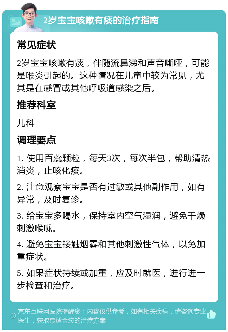 2岁宝宝咳嗽有痰的治疗指南 常见症状 2岁宝宝咳嗽有痰，伴随流鼻涕和声音嘶哑，可能是喉炎引起的。这种情况在儿童中较为常见，尤其是在感冒或其他呼吸道感染之后。 推荐科室 儿科 调理要点 1. 使用百蕊颗粒，每天3次，每次半包，帮助清热消炎，止咳化痰。 2. 注意观察宝宝是否有过敏或其他副作用，如有异常，及时复诊。 3. 给宝宝多喝水，保持室内空气湿润，避免干燥刺激喉咙。 4. 避免宝宝接触烟雾和其他刺激性气体，以免加重症状。 5. 如果症状持续或加重，应及时就医，进行进一步检查和治疗。