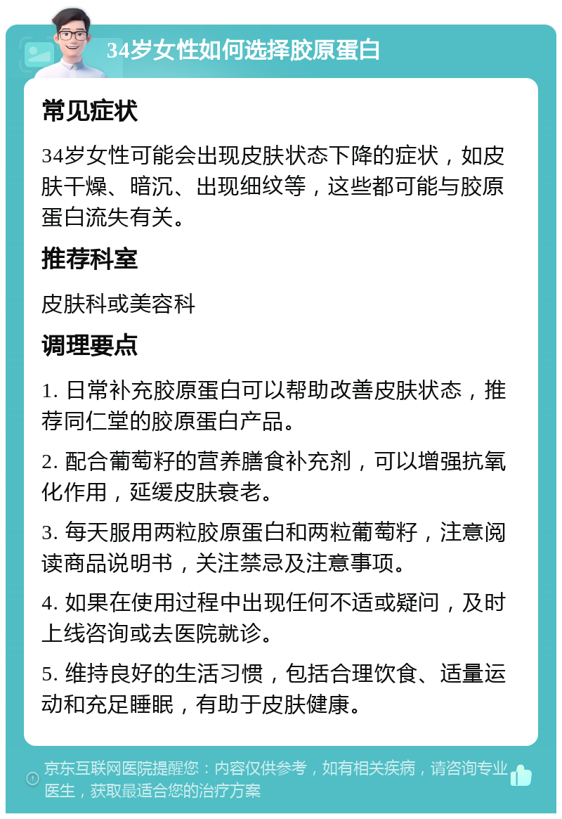 34岁女性如何选择胶原蛋白 常见症状 34岁女性可能会出现皮肤状态下降的症状，如皮肤干燥、暗沉、出现细纹等，这些都可能与胶原蛋白流失有关。 推荐科室 皮肤科或美容科 调理要点 1. 日常补充胶原蛋白可以帮助改善皮肤状态，推荐同仁堂的胶原蛋白产品。 2. 配合葡萄籽的营养膳食补充剂，可以增强抗氧化作用，延缓皮肤衰老。 3. 每天服用两粒胶原蛋白和两粒葡萄籽，注意阅读商品说明书，关注禁忌及注意事项。 4. 如果在使用过程中出现任何不适或疑问，及时上线咨询或去医院就诊。 5. 维持良好的生活习惯，包括合理饮食、适量运动和充足睡眠，有助于皮肤健康。