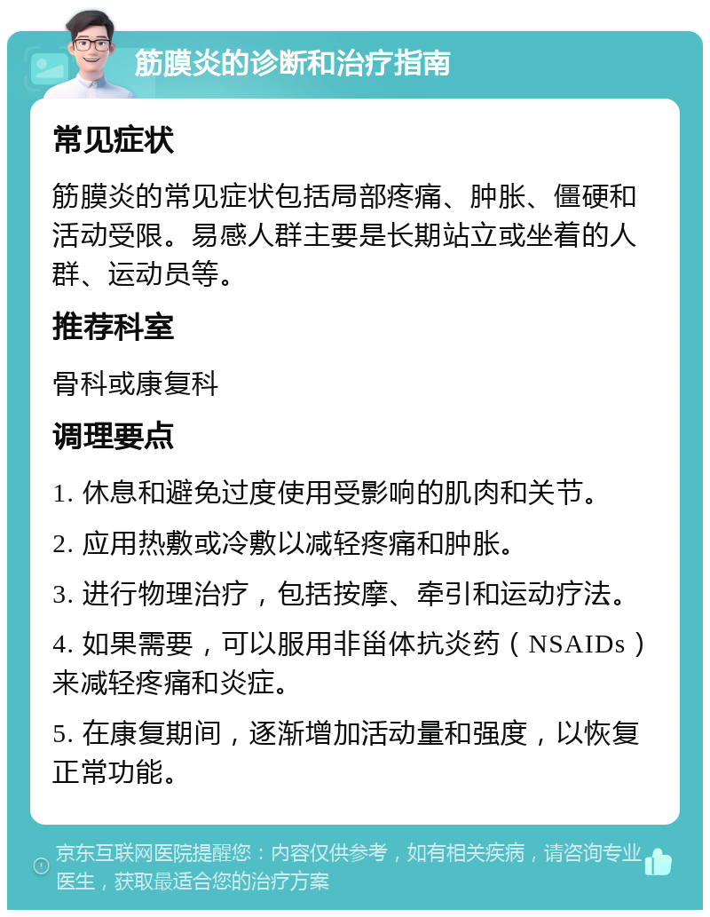 筋膜炎的诊断和治疗指南 常见症状 筋膜炎的常见症状包括局部疼痛、肿胀、僵硬和活动受限。易感人群主要是长期站立或坐着的人群、运动员等。 推荐科室 骨科或康复科 调理要点 1. 休息和避免过度使用受影响的肌肉和关节。 2. 应用热敷或冷敷以减轻疼痛和肿胀。 3. 进行物理治疗，包括按摩、牵引和运动疗法。 4. 如果需要，可以服用非甾体抗炎药（NSAIDs）来减轻疼痛和炎症。 5. 在康复期间，逐渐增加活动量和强度，以恢复正常功能。