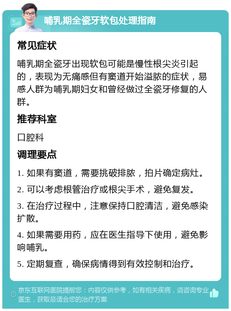 哺乳期全瓷牙软包处理指南 常见症状 哺乳期全瓷牙出现软包可能是慢性根尖炎引起的，表现为无痛感但有窦道开始溢脓的症状，易感人群为哺乳期妇女和曾经做过全瓷牙修复的人群。 推荐科室 口腔科 调理要点 1. 如果有窦道，需要挑破排脓，拍片确定病灶。 2. 可以考虑根管治疗或根尖手术，避免复发。 3. 在治疗过程中，注意保持口腔清洁，避免感染扩散。 4. 如果需要用药，应在医生指导下使用，避免影响哺乳。 5. 定期复查，确保病情得到有效控制和治疗。