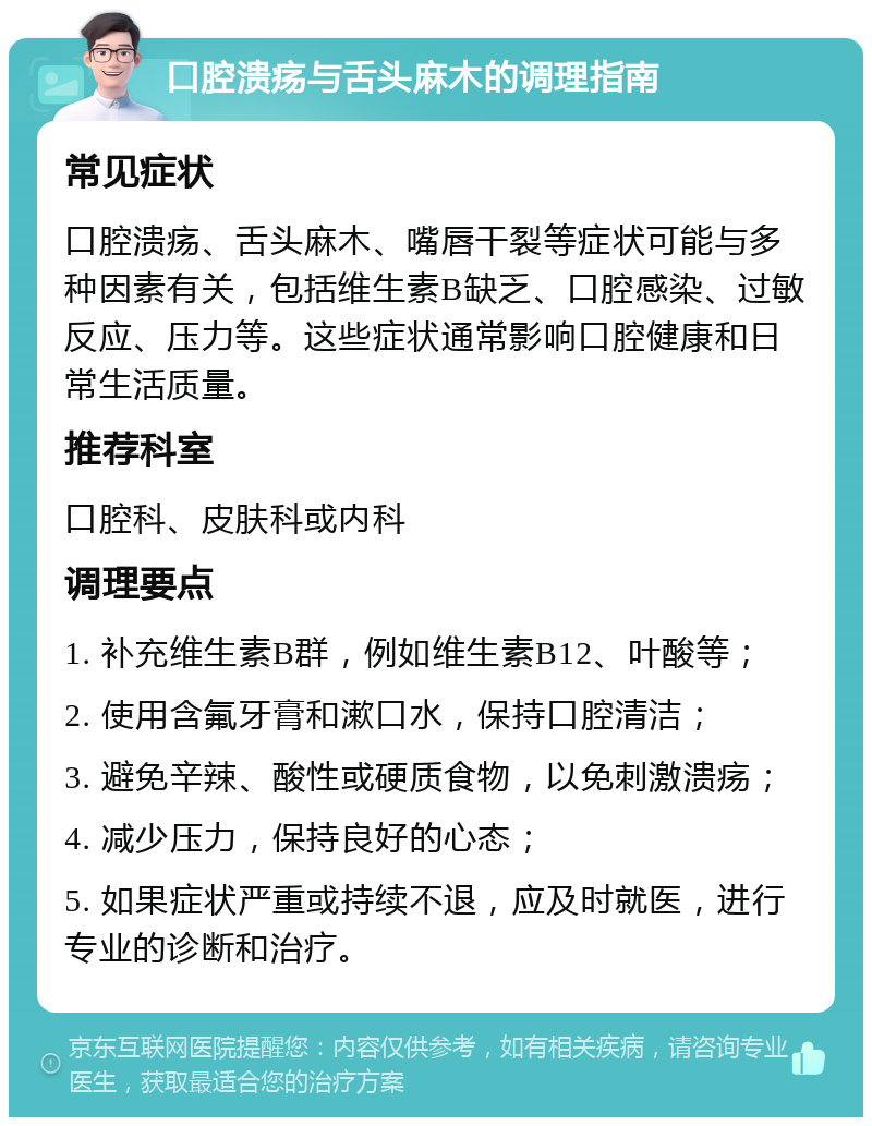 口腔溃疡与舌头麻木的调理指南 常见症状 口腔溃疡、舌头麻木、嘴唇干裂等症状可能与多种因素有关，包括维生素B缺乏、口腔感染、过敏反应、压力等。这些症状通常影响口腔健康和日常生活质量。 推荐科室 口腔科、皮肤科或内科 调理要点 1. 补充维生素B群，例如维生素B12、叶酸等； 2. 使用含氟牙膏和漱口水，保持口腔清洁； 3. 避免辛辣、酸性或硬质食物，以免刺激溃疡； 4. 减少压力，保持良好的心态； 5. 如果症状严重或持续不退，应及时就医，进行专业的诊断和治疗。