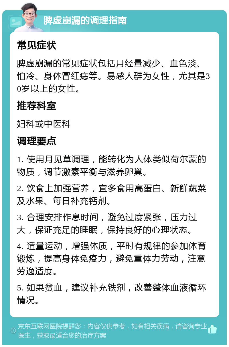 脾虚崩漏的调理指南 常见症状 脾虚崩漏的常见症状包括月经量减少、血色淡、怕冷、身体冒红痣等。易感人群为女性，尤其是30岁以上的女性。 推荐科室 妇科或中医科 调理要点 1. 使用月见草调理，能转化为人体类似荷尔蒙的物质，调节激素平衡与滋养卵巢。 2. 饮食上加强营养，宜多食用高蛋白、新鲜蔬菜及水果、每日补充钙剂。 3. 合理安排作息时间，避免过度紧张，压力过大，保证充足的睡眠，保持良好的心理状态。 4. 适量运动，增强体质，平时有规律的参加体育锻炼，提高身体免疫力，避免重体力劳动，注意劳逸适度。 5. 如果贫血，建议补充铁剂，改善整体血液循环情况。