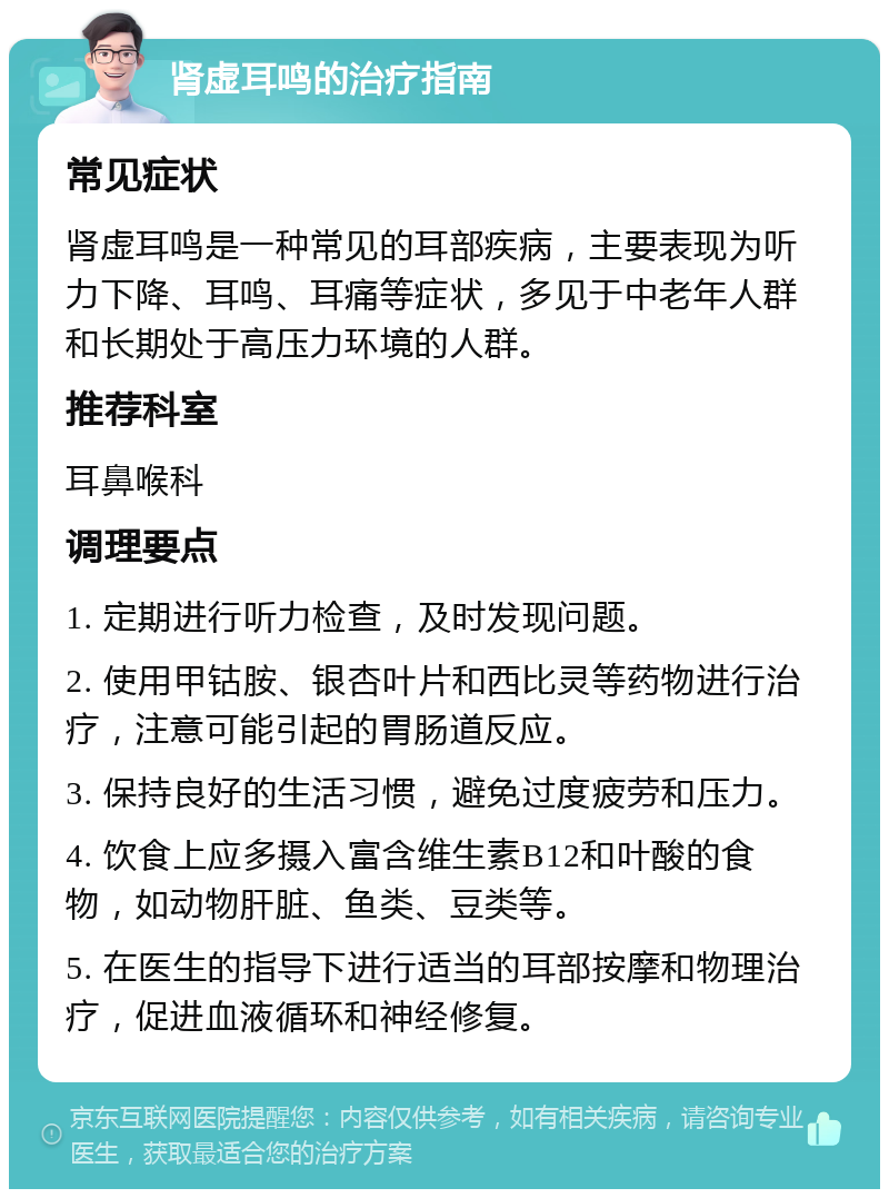 肾虚耳鸣的治疗指南 常见症状 肾虚耳鸣是一种常见的耳部疾病，主要表现为听力下降、耳鸣、耳痛等症状，多见于中老年人群和长期处于高压力环境的人群。 推荐科室 耳鼻喉科 调理要点 1. 定期进行听力检查，及时发现问题。 2. 使用甲钴胺、银杏叶片和西比灵等药物进行治疗，注意可能引起的胃肠道反应。 3. 保持良好的生活习惯，避免过度疲劳和压力。 4. 饮食上应多摄入富含维生素B12和叶酸的食物，如动物肝脏、鱼类、豆类等。 5. 在医生的指导下进行适当的耳部按摩和物理治疗，促进血液循环和神经修复。