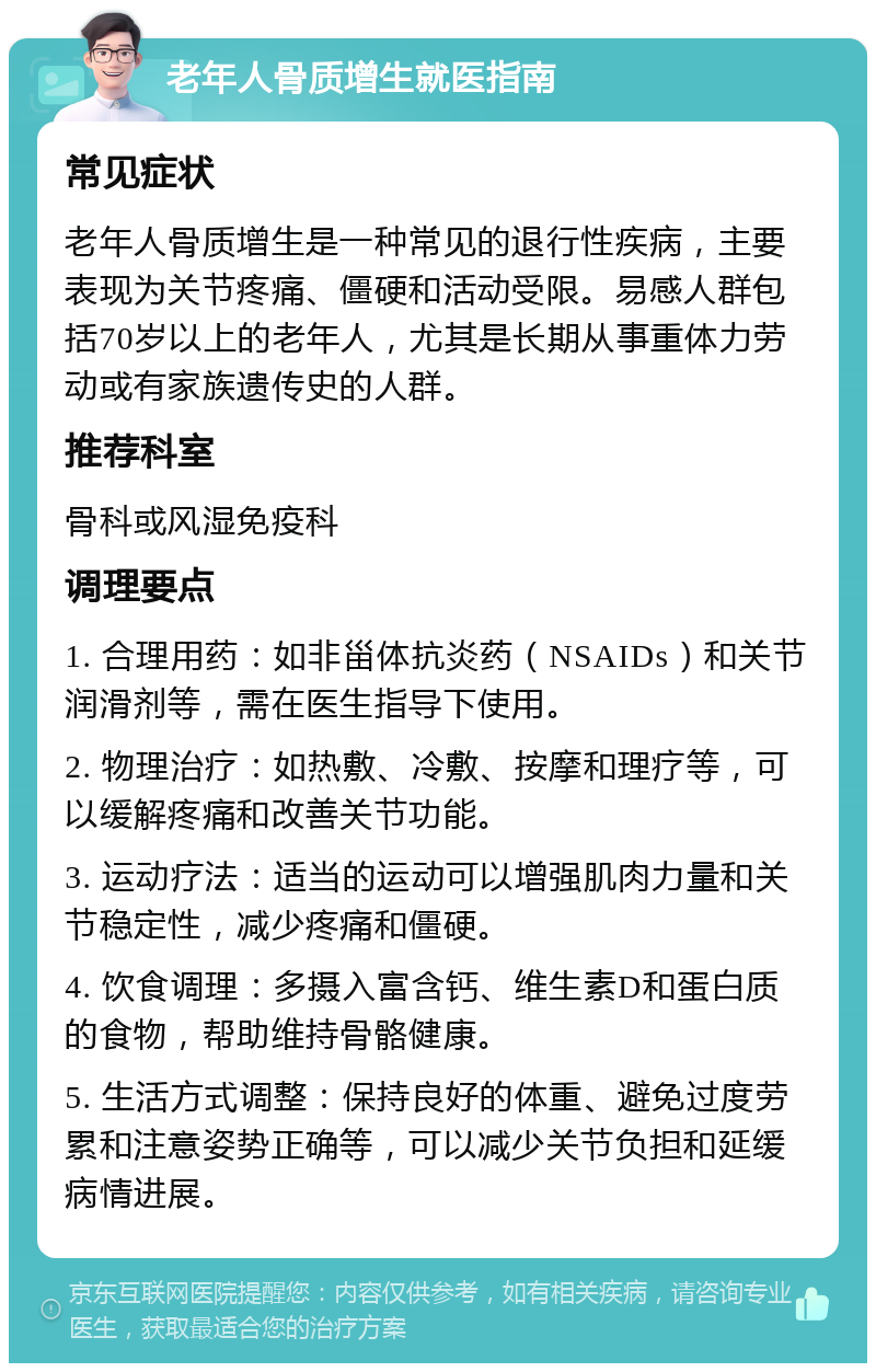 老年人骨质增生就医指南 常见症状 老年人骨质增生是一种常见的退行性疾病，主要表现为关节疼痛、僵硬和活动受限。易感人群包括70岁以上的老年人，尤其是长期从事重体力劳动或有家族遗传史的人群。 推荐科室 骨科或风湿免疫科 调理要点 1. 合理用药：如非甾体抗炎药（NSAIDs）和关节润滑剂等，需在医生指导下使用。 2. 物理治疗：如热敷、冷敷、按摩和理疗等，可以缓解疼痛和改善关节功能。 3. 运动疗法：适当的运动可以增强肌肉力量和关节稳定性，减少疼痛和僵硬。 4. 饮食调理：多摄入富含钙、维生素D和蛋白质的食物，帮助维持骨骼健康。 5. 生活方式调整：保持良好的体重、避免过度劳累和注意姿势正确等，可以减少关节负担和延缓病情进展。