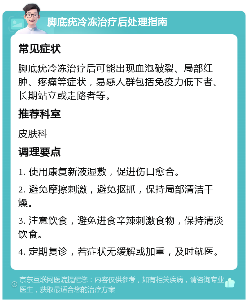 脚底疣冷冻治疗后处理指南 常见症状 脚底疣冷冻治疗后可能出现血泡破裂、局部红肿、疼痛等症状，易感人群包括免疫力低下者、长期站立或走路者等。 推荐科室 皮肤科 调理要点 1. 使用康复新液湿敷，促进伤口愈合。 2. 避免摩擦刺激，避免抠抓，保持局部清洁干燥。 3. 注意饮食，避免进食辛辣刺激食物，保持清淡饮食。 4. 定期复诊，若症状无缓解或加重，及时就医。