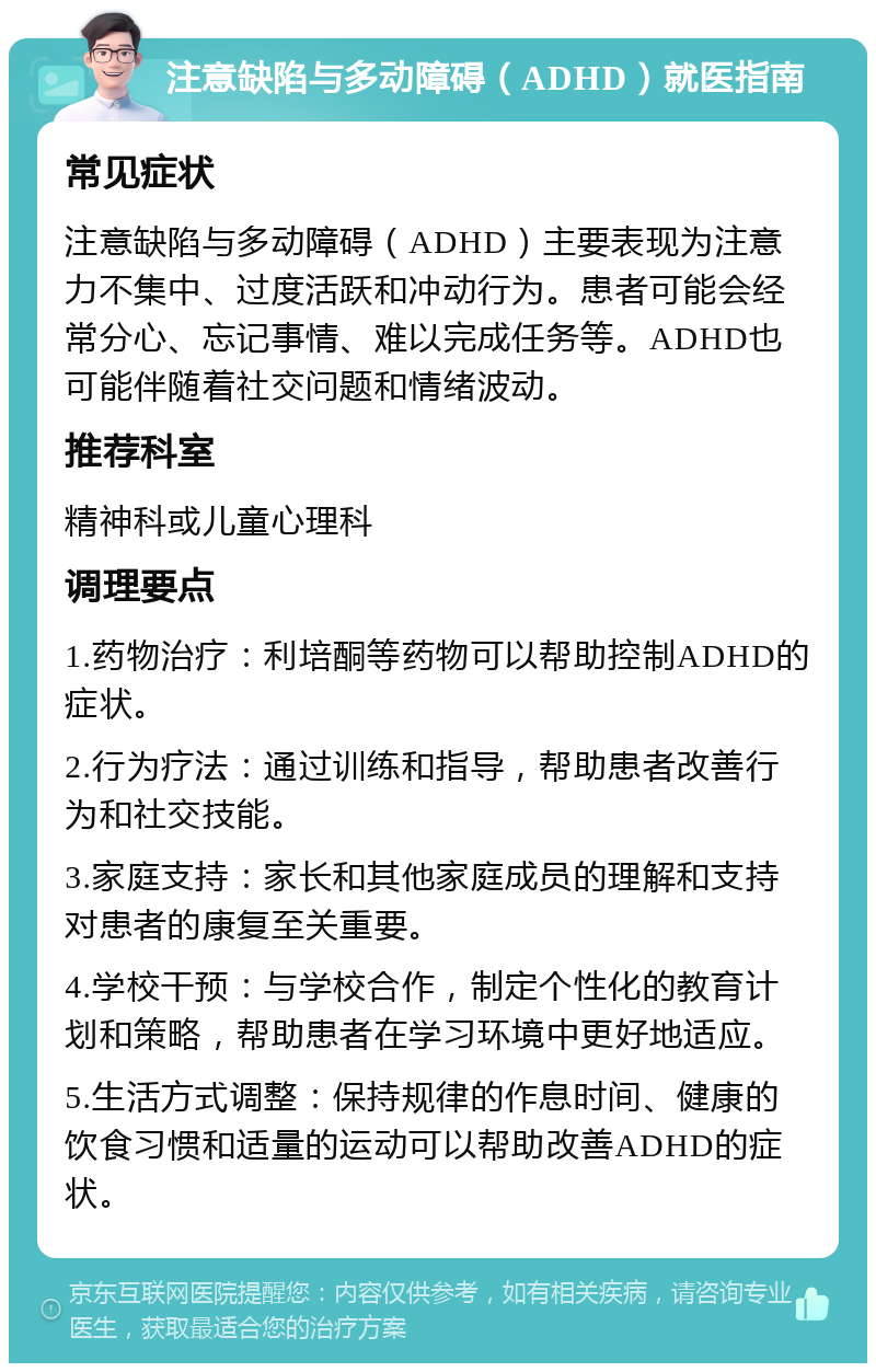 注意缺陷与多动障碍（ADHD）就医指南 常见症状 注意缺陷与多动障碍（ADHD）主要表现为注意力不集中、过度活跃和冲动行为。患者可能会经常分心、忘记事情、难以完成任务等。ADHD也可能伴随着社交问题和情绪波动。 推荐科室 精神科或儿童心理科 调理要点 1.药物治疗：利培酮等药物可以帮助控制ADHD的症状。 2.行为疗法：通过训练和指导，帮助患者改善行为和社交技能。 3.家庭支持：家长和其他家庭成员的理解和支持对患者的康复至关重要。 4.学校干预：与学校合作，制定个性化的教育计划和策略，帮助患者在学习环境中更好地适应。 5.生活方式调整：保持规律的作息时间、健康的饮食习惯和适量的运动可以帮助改善ADHD的症状。