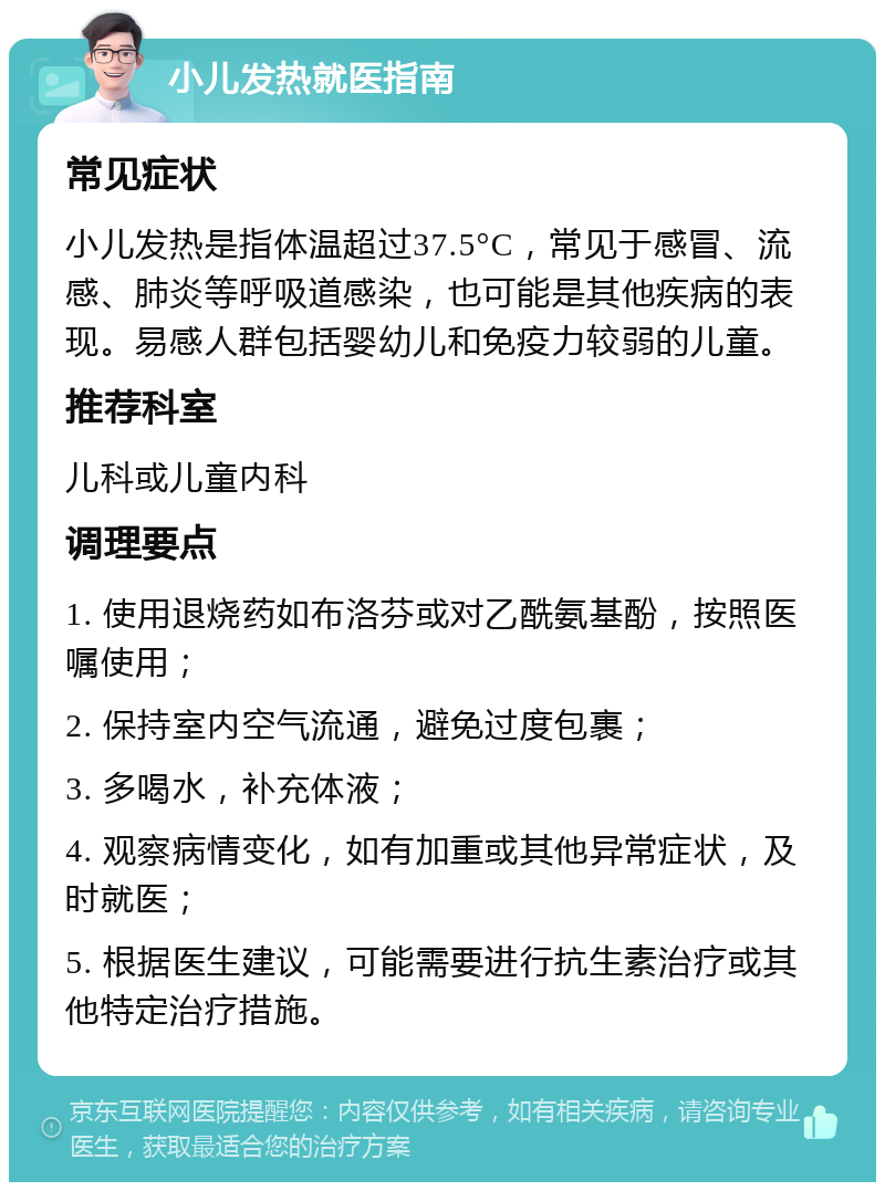 小儿发热就医指南 常见症状 小儿发热是指体温超过37.5°C，常见于感冒、流感、肺炎等呼吸道感染，也可能是其他疾病的表现。易感人群包括婴幼儿和免疫力较弱的儿童。 推荐科室 儿科或儿童内科 调理要点 1. 使用退烧药如布洛芬或对乙酰氨基酚，按照医嘱使用； 2. 保持室内空气流通，避免过度包裹； 3. 多喝水，补充体液； 4. 观察病情变化，如有加重或其他异常症状，及时就医； 5. 根据医生建议，可能需要进行抗生素治疗或其他特定治疗措施。