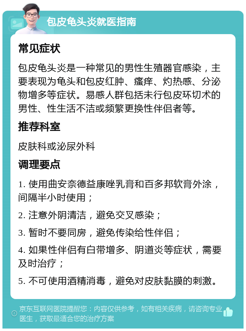 包皮龟头炎就医指南 常见症状 包皮龟头炎是一种常见的男性生殖器官感染，主要表现为龟头和包皮红肿、瘙痒、灼热感、分泌物增多等症状。易感人群包括未行包皮环切术的男性、性生活不洁或频繁更换性伴侣者等。 推荐科室 皮肤科或泌尿外科 调理要点 1. 使用曲安奈德益康唑乳膏和百多邦软膏外涂，间隔半小时使用； 2. 注意外阴清洁，避免交叉感染； 3. 暂时不要同房，避免传染给性伴侣； 4. 如果性伴侣有白带增多、阴道炎等症状，需要及时治疗； 5. 不可使用酒精消毒，避免对皮肤黏膜的刺激。