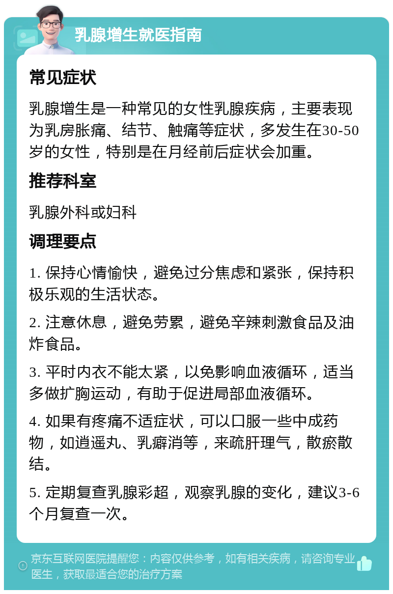 乳腺增生就医指南 常见症状 乳腺增生是一种常见的女性乳腺疾病，主要表现为乳房胀痛、结节、触痛等症状，多发生在30-50岁的女性，特别是在月经前后症状会加重。 推荐科室 乳腺外科或妇科 调理要点 1. 保持心情愉快，避免过分焦虑和紧张，保持积极乐观的生活状态。 2. 注意休息，避免劳累，避免辛辣刺激食品及油炸食品。 3. 平时内衣不能太紧，以免影响血液循环，适当多做扩胸运动，有助于促进局部血液循环。 4. 如果有疼痛不适症状，可以口服一些中成药物，如逍遥丸、乳癖消等，来疏肝理气，散瘀散结。 5. 定期复查乳腺彩超，观察乳腺的变化，建议3-6个月复查一次。