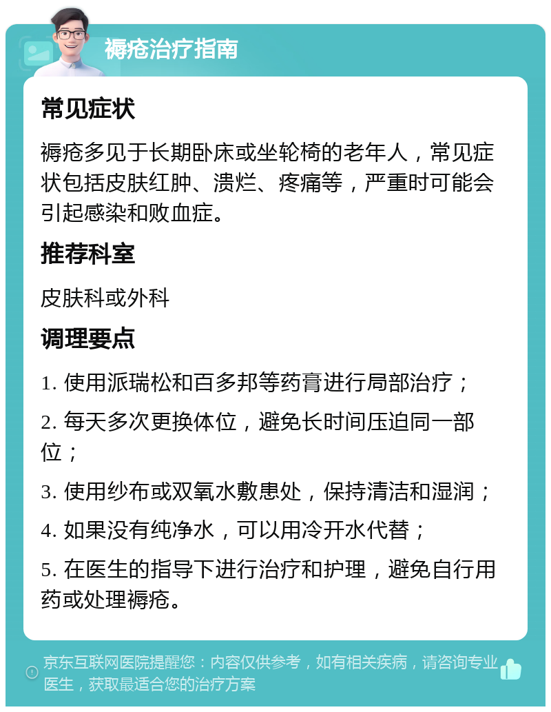 褥疮治疗指南 常见症状 褥疮多见于长期卧床或坐轮椅的老年人，常见症状包括皮肤红肿、溃烂、疼痛等，严重时可能会引起感染和败血症。 推荐科室 皮肤科或外科 调理要点 1. 使用派瑞松和百多邦等药膏进行局部治疗； 2. 每天多次更换体位，避免长时间压迫同一部位； 3. 使用纱布或双氧水敷患处，保持清洁和湿润； 4. 如果没有纯净水，可以用冷开水代替； 5. 在医生的指导下进行治疗和护理，避免自行用药或处理褥疮。