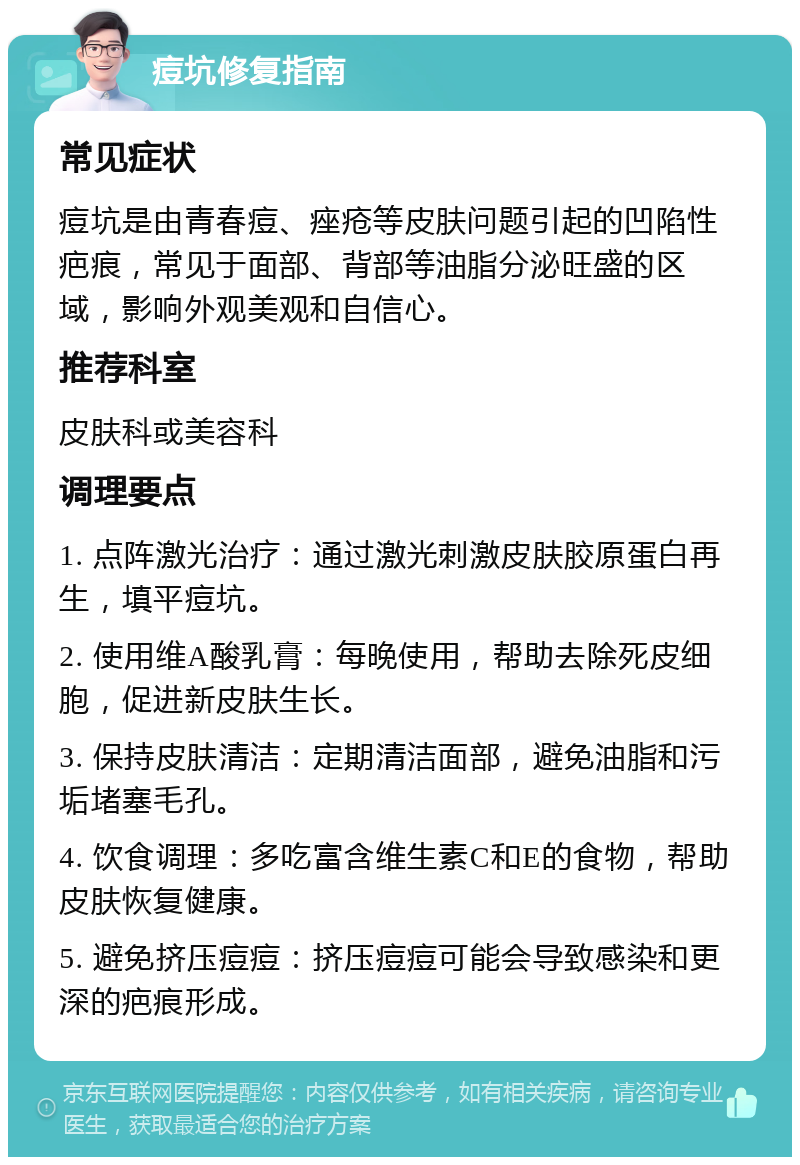 痘坑修复指南 常见症状 痘坑是由青春痘、痤疮等皮肤问题引起的凹陷性疤痕，常见于面部、背部等油脂分泌旺盛的区域，影响外观美观和自信心。 推荐科室 皮肤科或美容科 调理要点 1. 点阵激光治疗：通过激光刺激皮肤胶原蛋白再生，填平痘坑。 2. 使用维A酸乳膏：每晚使用，帮助去除死皮细胞，促进新皮肤生长。 3. 保持皮肤清洁：定期清洁面部，避免油脂和污垢堵塞毛孔。 4. 饮食调理：多吃富含维生素C和E的食物，帮助皮肤恢复健康。 5. 避免挤压痘痘：挤压痘痘可能会导致感染和更深的疤痕形成。