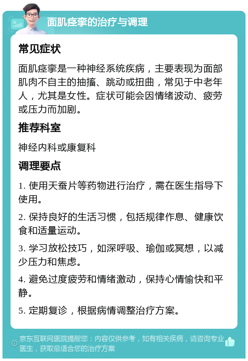 面肌痉挛的治疗与调理 常见症状 面肌痉挛是一种神经系统疾病，主要表现为面部肌肉不自主的抽搐、跳动或扭曲，常见于中老年人，尤其是女性。症状可能会因情绪波动、疲劳或压力而加剧。 推荐科室 神经内科或康复科 调理要点 1. 使用天蚕片等药物进行治疗，需在医生指导下使用。 2. 保持良好的生活习惯，包括规律作息、健康饮食和适量运动。 3. 学习放松技巧，如深呼吸、瑜伽或冥想，以减少压力和焦虑。 4. 避免过度疲劳和情绪激动，保持心情愉快和平静。 5. 定期复诊，根据病情调整治疗方案。