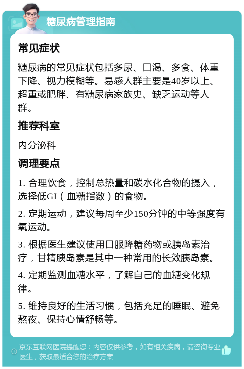 糖尿病管理指南 常见症状 糖尿病的常见症状包括多尿、口渴、多食、体重下降、视力模糊等。易感人群主要是40岁以上、超重或肥胖、有糖尿病家族史、缺乏运动等人群。 推荐科室 内分泌科 调理要点 1. 合理饮食，控制总热量和碳水化合物的摄入，选择低GI（血糖指数）的食物。 2. 定期运动，建议每周至少150分钟的中等强度有氧运动。 3. 根据医生建议使用口服降糖药物或胰岛素治疗，甘精胰岛素是其中一种常用的长效胰岛素。 4. 定期监测血糖水平，了解自己的血糖变化规律。 5. 维持良好的生活习惯，包括充足的睡眠、避免熬夜、保持心情舒畅等。