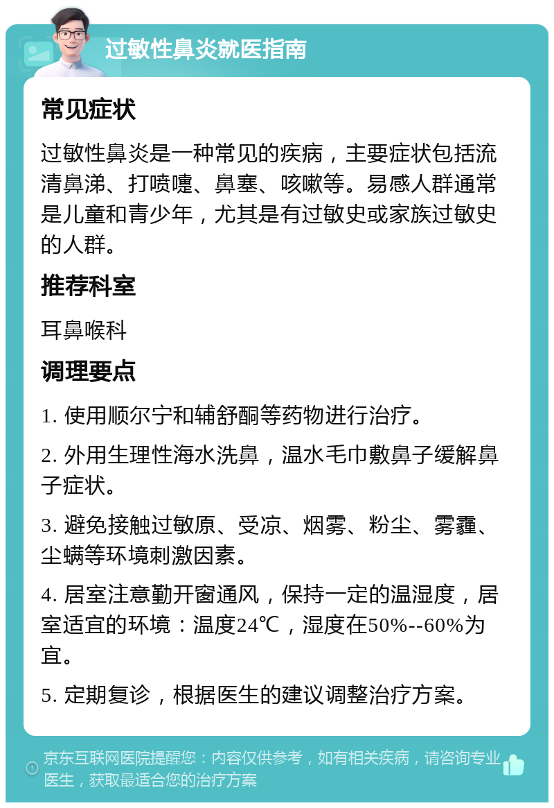 过敏性鼻炎就医指南 常见症状 过敏性鼻炎是一种常见的疾病，主要症状包括流清鼻涕、打喷嚏、鼻塞、咳嗽等。易感人群通常是儿童和青少年，尤其是有过敏史或家族过敏史的人群。 推荐科室 耳鼻喉科 调理要点 1. 使用顺尔宁和辅舒酮等药物进行治疗。 2. 外用生理性海水洗鼻，温水毛巾敷鼻子缓解鼻子症状。 3. 避免接触过敏原、受凉、烟雾、粉尘、雾霾、尘螨等环境刺激因素。 4. 居室注意勤开窗通风，保持一定的温湿度，居室适宜的环境：温度24℃，湿度在50%--60%为宜。 5. 定期复诊，根据医生的建议调整治疗方案。