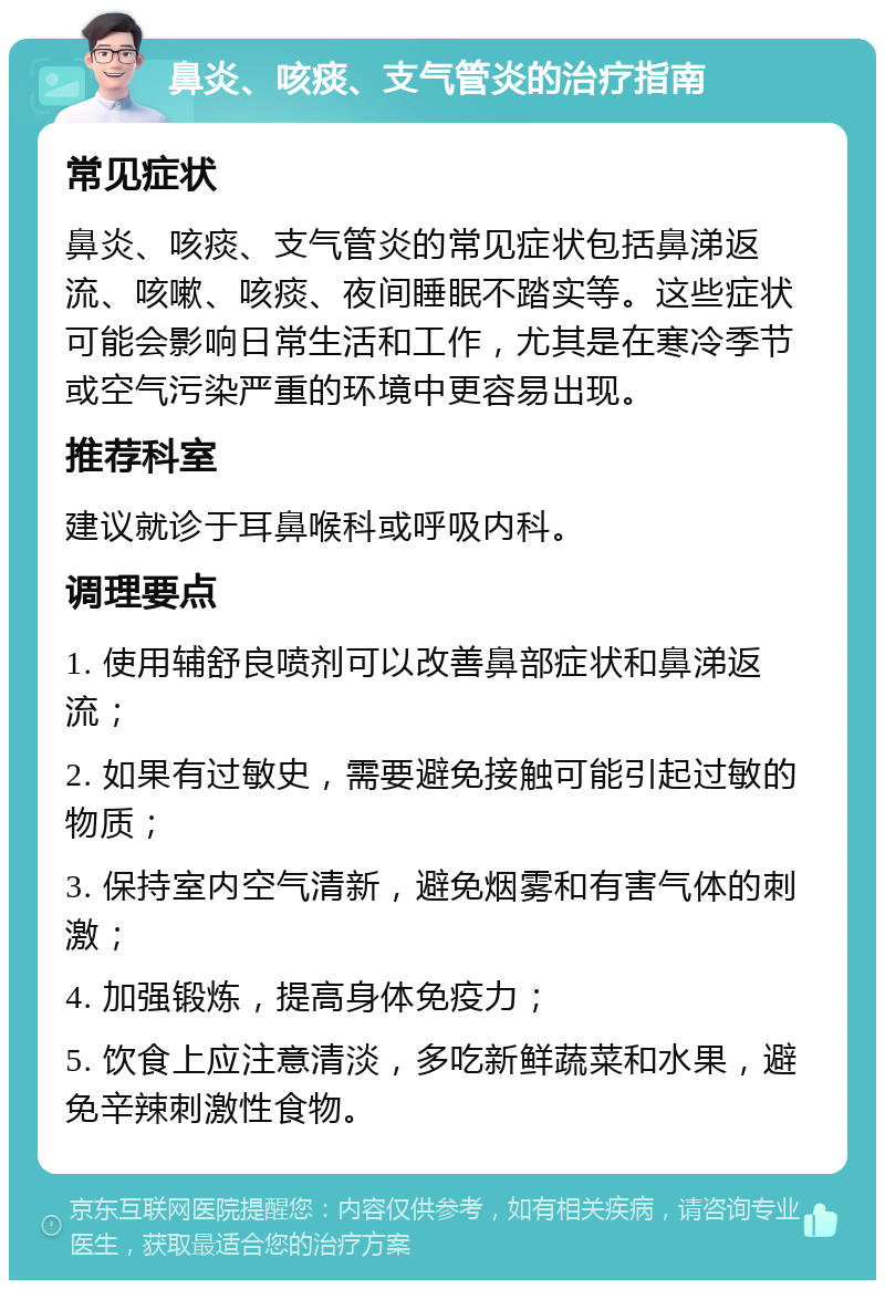 鼻炎、咳痰、支气管炎的治疗指南 常见症状 鼻炎、咳痰、支气管炎的常见症状包括鼻涕返流、咳嗽、咳痰、夜间睡眠不踏实等。这些症状可能会影响日常生活和工作，尤其是在寒冷季节或空气污染严重的环境中更容易出现。 推荐科室 建议就诊于耳鼻喉科或呼吸内科。 调理要点 1. 使用辅舒良喷剂可以改善鼻部症状和鼻涕返流； 2. 如果有过敏史，需要避免接触可能引起过敏的物质； 3. 保持室内空气清新，避免烟雾和有害气体的刺激； 4. 加强锻炼，提高身体免疫力； 5. 饮食上应注意清淡，多吃新鲜蔬菜和水果，避免辛辣刺激性食物。