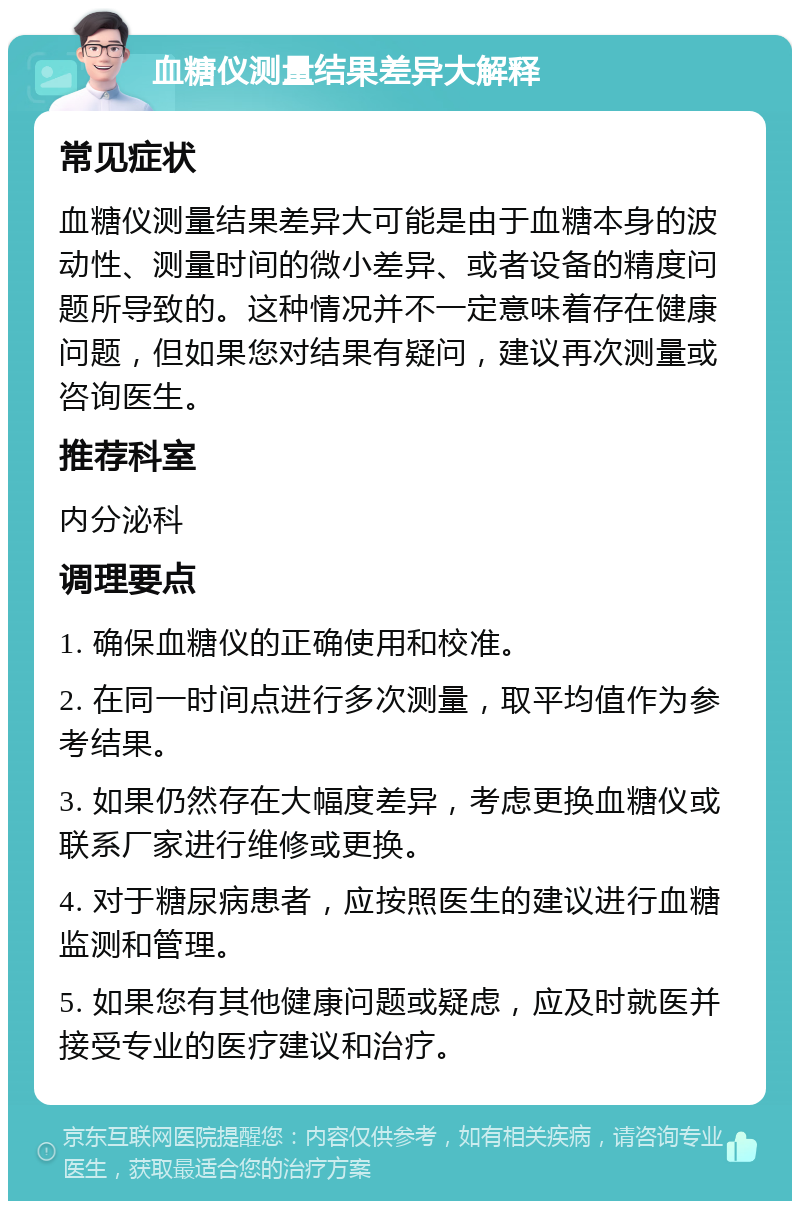 血糖仪测量结果差异大解释 常见症状 血糖仪测量结果差异大可能是由于血糖本身的波动性、测量时间的微小差异、或者设备的精度问题所导致的。这种情况并不一定意味着存在健康问题，但如果您对结果有疑问，建议再次测量或咨询医生。 推荐科室 内分泌科 调理要点 1. 确保血糖仪的正确使用和校准。 2. 在同一时间点进行多次测量，取平均值作为参考结果。 3. 如果仍然存在大幅度差异，考虑更换血糖仪或联系厂家进行维修或更换。 4. 对于糖尿病患者，应按照医生的建议进行血糖监测和管理。 5. 如果您有其他健康问题或疑虑，应及时就医并接受专业的医疗建议和治疗。