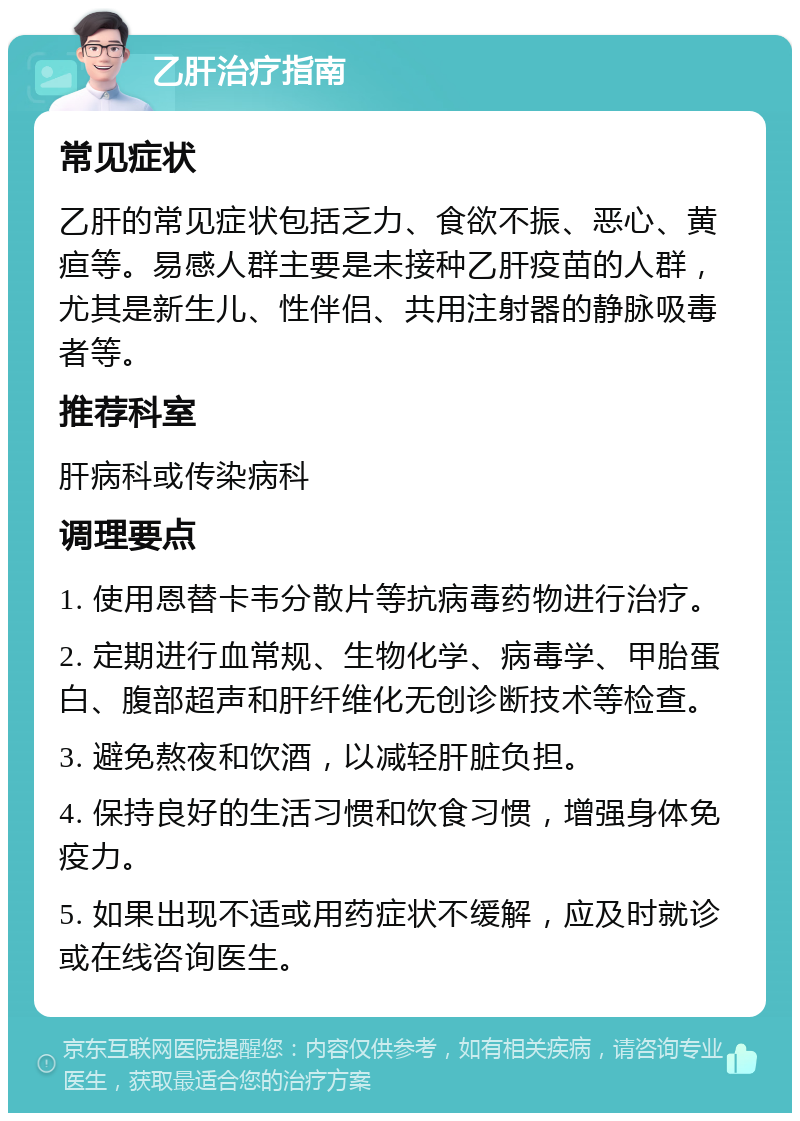 乙肝治疗指南 常见症状 乙肝的常见症状包括乏力、食欲不振、恶心、黄疸等。易感人群主要是未接种乙肝疫苗的人群，尤其是新生儿、性伴侣、共用注射器的静脉吸毒者等。 推荐科室 肝病科或传染病科 调理要点 1. 使用恩替卡韦分散片等抗病毒药物进行治疗。 2. 定期进行血常规、生物化学、病毒学、甲胎蛋白、腹部超声和肝纤维化无创诊断技术等检查。 3. 避免熬夜和饮酒，以减轻肝脏负担。 4. 保持良好的生活习惯和饮食习惯，增强身体免疫力。 5. 如果出现不适或用药症状不缓解，应及时就诊或在线咨询医生。