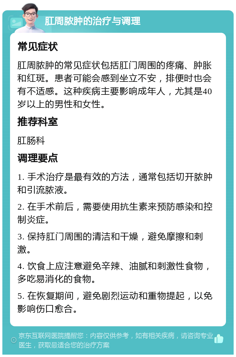 肛周脓肿的治疗与调理 常见症状 肛周脓肿的常见症状包括肛门周围的疼痛、肿胀和红斑。患者可能会感到坐立不安，排便时也会有不适感。这种疾病主要影响成年人，尤其是40岁以上的男性和女性。 推荐科室 肛肠科 调理要点 1. 手术治疗是最有效的方法，通常包括切开脓肿和引流脓液。 2. 在手术前后，需要使用抗生素来预防感染和控制炎症。 3. 保持肛门周围的清洁和干燥，避免摩擦和刺激。 4. 饮食上应注意避免辛辣、油腻和刺激性食物，多吃易消化的食物。 5. 在恢复期间，避免剧烈运动和重物提起，以免影响伤口愈合。