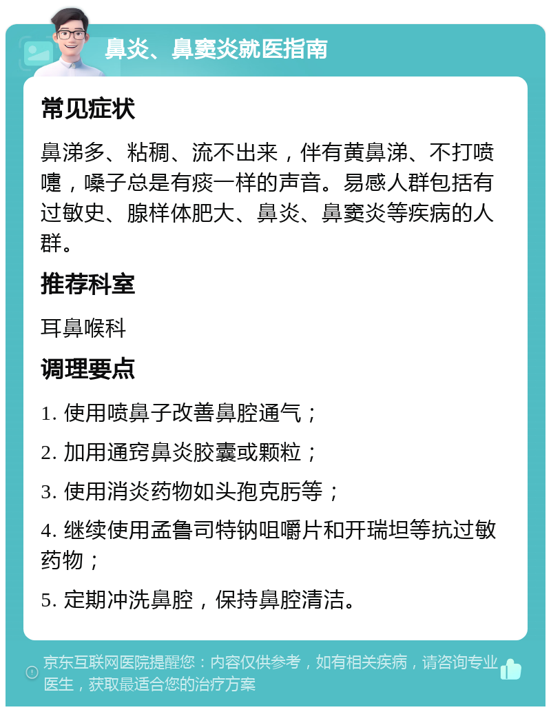 鼻炎、鼻窦炎就医指南 常见症状 鼻涕多、粘稠、流不出来，伴有黄鼻涕、不打喷嚏，嗓子总是有痰一样的声音。易感人群包括有过敏史、腺样体肥大、鼻炎、鼻窦炎等疾病的人群。 推荐科室 耳鼻喉科 调理要点 1. 使用喷鼻子改善鼻腔通气； 2. 加用通窍鼻炎胶囊或颗粒； 3. 使用消炎药物如头孢克肟等； 4. 继续使用孟鲁司特钠咀嚼片和开瑞坦等抗过敏药物； 5. 定期冲洗鼻腔，保持鼻腔清洁。