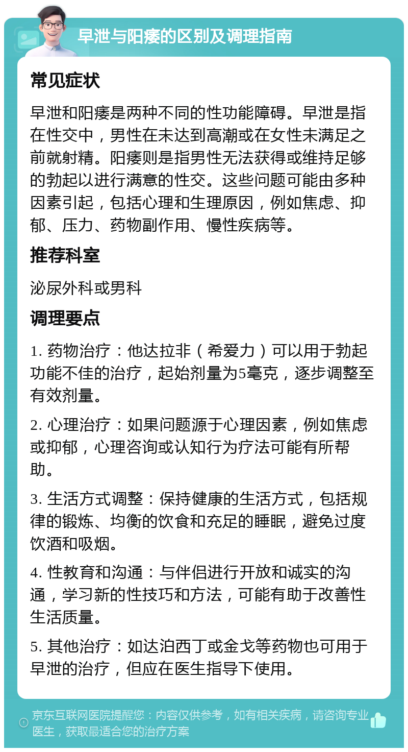 早泄与阳痿的区别及调理指南 常见症状 早泄和阳痿是两种不同的性功能障碍。早泄是指在性交中，男性在未达到高潮或在女性未满足之前就射精。阳痿则是指男性无法获得或维持足够的勃起以进行满意的性交。这些问题可能由多种因素引起，包括心理和生理原因，例如焦虑、抑郁、压力、药物副作用、慢性疾病等。 推荐科室 泌尿外科或男科 调理要点 1. 药物治疗：他达拉非（希爱力）可以用于勃起功能不佳的治疗，起始剂量为5毫克，逐步调整至有效剂量。 2. 心理治疗：如果问题源于心理因素，例如焦虑或抑郁，心理咨询或认知行为疗法可能有所帮助。 3. 生活方式调整：保持健康的生活方式，包括规律的锻炼、均衡的饮食和充足的睡眠，避免过度饮酒和吸烟。 4. 性教育和沟通：与伴侣进行开放和诚实的沟通，学习新的性技巧和方法，可能有助于改善性生活质量。 5. 其他治疗：如达泊西丁或金戈等药物也可用于早泄的治疗，但应在医生指导下使用。