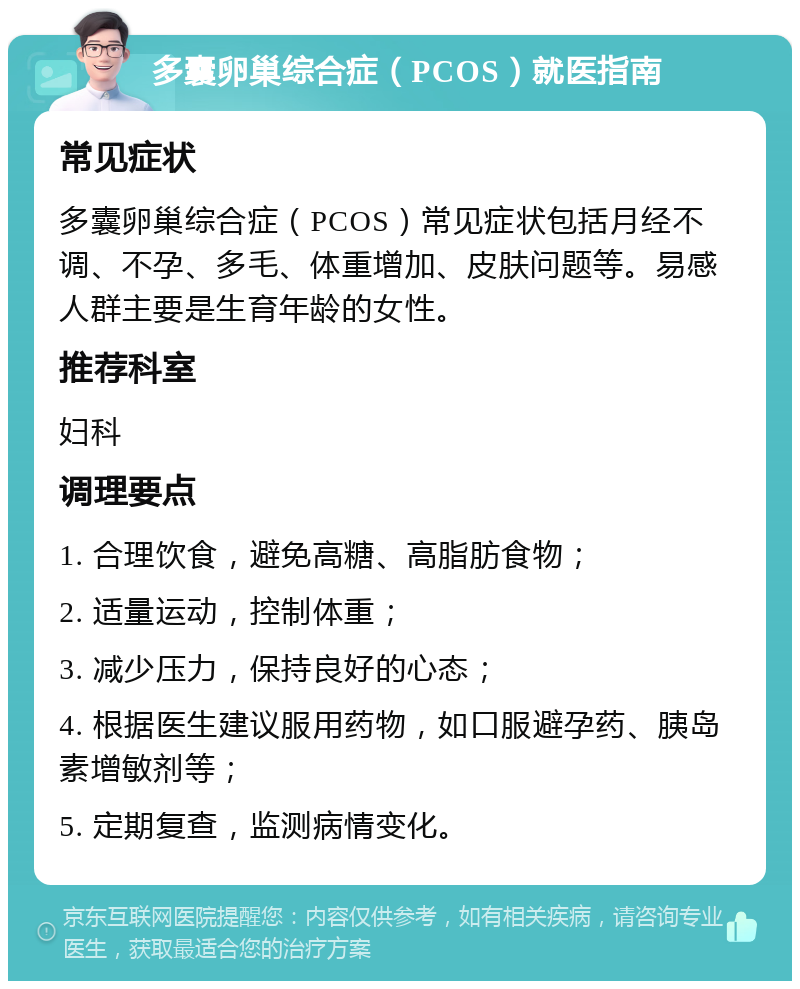 多囊卵巢综合症（PCOS）就医指南 常见症状 多囊卵巢综合症（PCOS）常见症状包括月经不调、不孕、多毛、体重增加、皮肤问题等。易感人群主要是生育年龄的女性。 推荐科室 妇科 调理要点 1. 合理饮食，避免高糖、高脂肪食物； 2. 适量运动，控制体重； 3. 减少压力，保持良好的心态； 4. 根据医生建议服用药物，如口服避孕药、胰岛素增敏剂等； 5. 定期复查，监测病情变化。