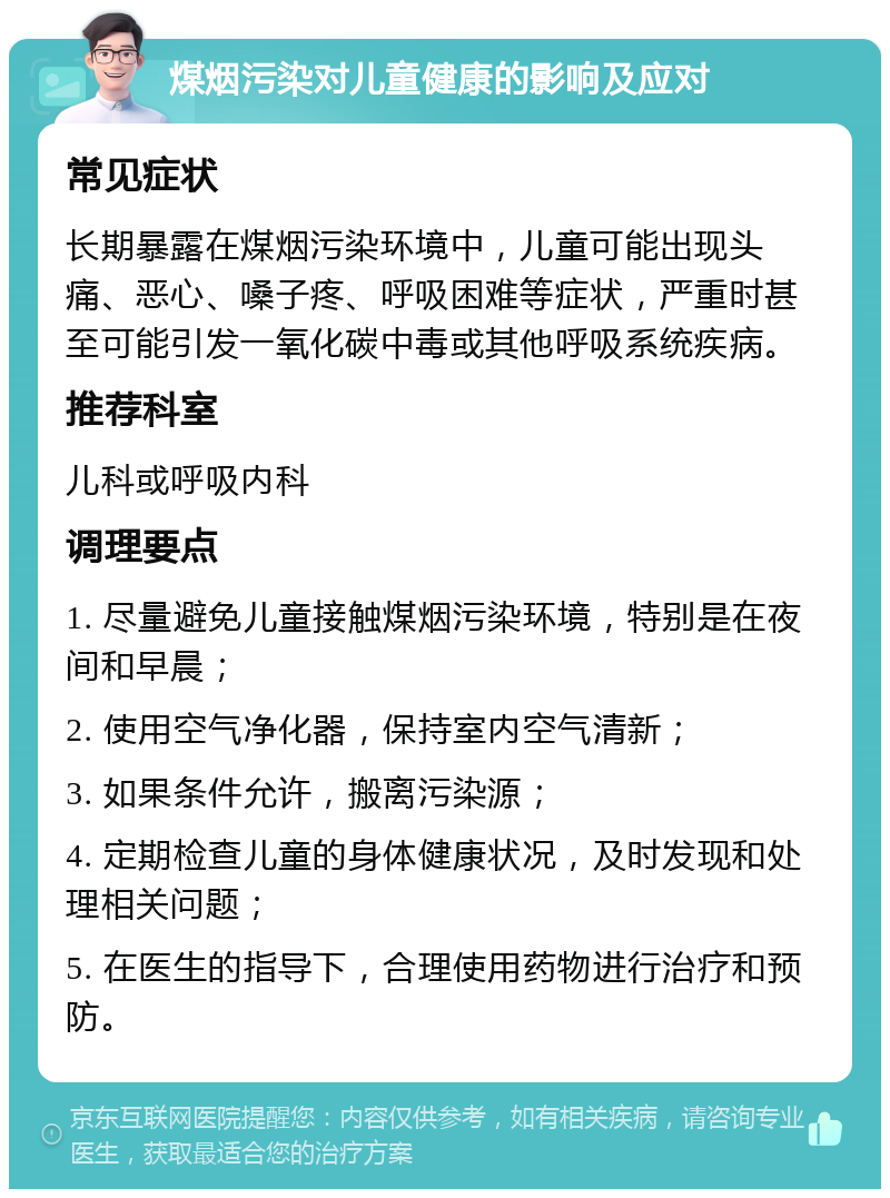 煤烟污染对儿童健康的影响及应对 常见症状 长期暴露在煤烟污染环境中，儿童可能出现头痛、恶心、嗓子疼、呼吸困难等症状，严重时甚至可能引发一氧化碳中毒或其他呼吸系统疾病。 推荐科室 儿科或呼吸内科 调理要点 1. 尽量避免儿童接触煤烟污染环境，特别是在夜间和早晨； 2. 使用空气净化器，保持室内空气清新； 3. 如果条件允许，搬离污染源； 4. 定期检查儿童的身体健康状况，及时发现和处理相关问题； 5. 在医生的指导下，合理使用药物进行治疗和预防。