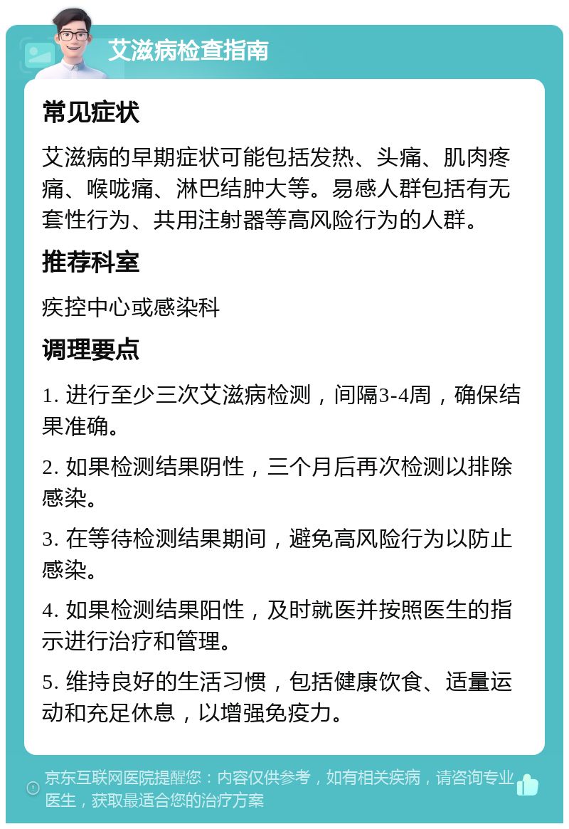 艾滋病检查指南 常见症状 艾滋病的早期症状可能包括发热、头痛、肌肉疼痛、喉咙痛、淋巴结肿大等。易感人群包括有无套性行为、共用注射器等高风险行为的人群。 推荐科室 疾控中心或感染科 调理要点 1. 进行至少三次艾滋病检测，间隔3-4周，确保结果准确。 2. 如果检测结果阴性，三个月后再次检测以排除感染。 3. 在等待检测结果期间，避免高风险行为以防止感染。 4. 如果检测结果阳性，及时就医并按照医生的指示进行治疗和管理。 5. 维持良好的生活习惯，包括健康饮食、适量运动和充足休息，以增强免疫力。