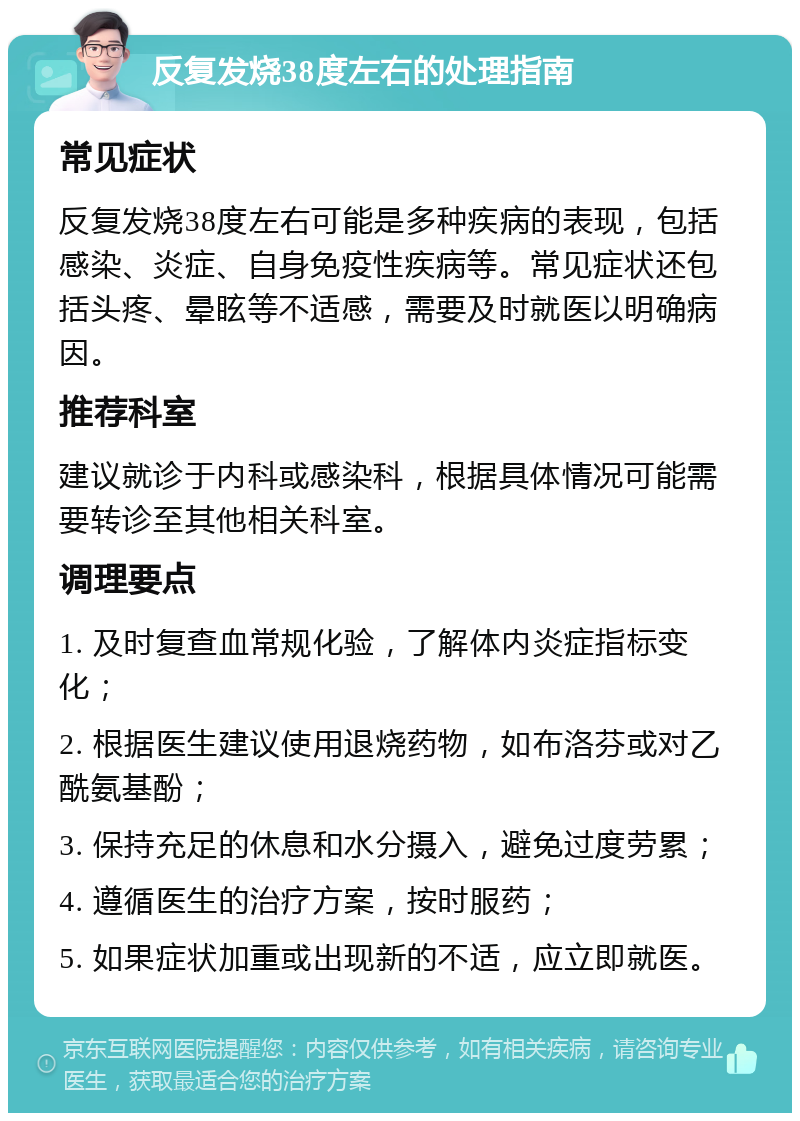 反复发烧38度左右的处理指南 常见症状 反复发烧38度左右可能是多种疾病的表现，包括感染、炎症、自身免疫性疾病等。常见症状还包括头疼、晕眩等不适感，需要及时就医以明确病因。 推荐科室 建议就诊于内科或感染科，根据具体情况可能需要转诊至其他相关科室。 调理要点 1. 及时复查血常规化验，了解体内炎症指标变化； 2. 根据医生建议使用退烧药物，如布洛芬或对乙酰氨基酚； 3. 保持充足的休息和水分摄入，避免过度劳累； 4. 遵循医生的治疗方案，按时服药； 5. 如果症状加重或出现新的不适，应立即就医。