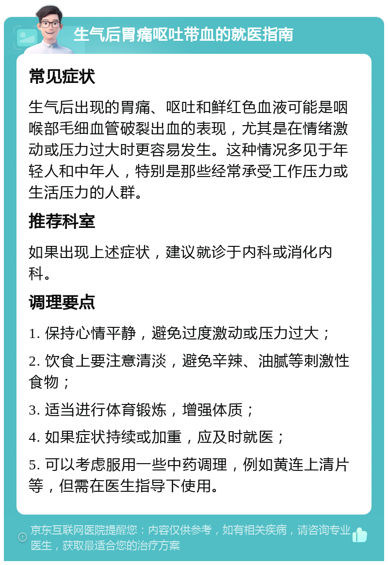 生气后胃痛呕吐带血的就医指南 常见症状 生气后出现的胃痛、呕吐和鲜红色血液可能是咽喉部毛细血管破裂出血的表现，尤其是在情绪激动或压力过大时更容易发生。这种情况多见于年轻人和中年人，特别是那些经常承受工作压力或生活压力的人群。 推荐科室 如果出现上述症状，建议就诊于内科或消化内科。 调理要点 1. 保持心情平静，避免过度激动或压力过大； 2. 饮食上要注意清淡，避免辛辣、油腻等刺激性食物； 3. 适当进行体育锻炼，增强体质； 4. 如果症状持续或加重，应及时就医； 5. 可以考虑服用一些中药调理，例如黄连上清片等，但需在医生指导下使用。