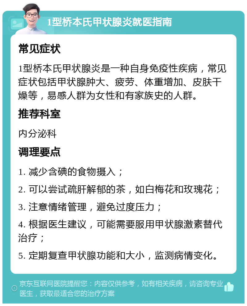 1型桥本氏甲状腺炎就医指南 常见症状 1型桥本氏甲状腺炎是一种自身免疫性疾病，常见症状包括甲状腺肿大、疲劳、体重增加、皮肤干燥等，易感人群为女性和有家族史的人群。 推荐科室 内分泌科 调理要点 1. 减少含碘的食物摄入； 2. 可以尝试疏肝解郁的茶，如白梅花和玫瑰花； 3. 注意情绪管理，避免过度压力； 4. 根据医生建议，可能需要服用甲状腺激素替代治疗； 5. 定期复查甲状腺功能和大小，监测病情变化。