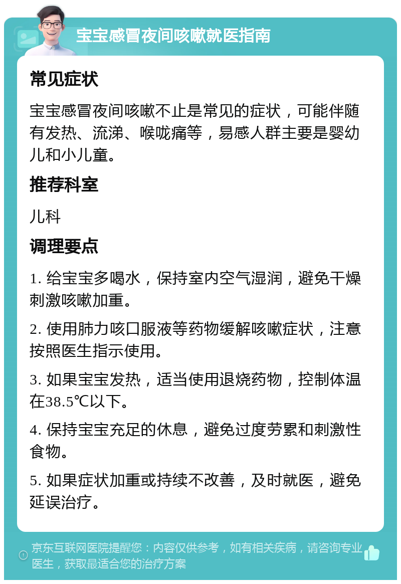 宝宝感冒夜间咳嗽就医指南 常见症状 宝宝感冒夜间咳嗽不止是常见的症状，可能伴随有发热、流涕、喉咙痛等，易感人群主要是婴幼儿和小儿童。 推荐科室 儿科 调理要点 1. 给宝宝多喝水，保持室内空气湿润，避免干燥刺激咳嗽加重。 2. 使用肺力咳口服液等药物缓解咳嗽症状，注意按照医生指示使用。 3. 如果宝宝发热，适当使用退烧药物，控制体温在38.5℃以下。 4. 保持宝宝充足的休息，避免过度劳累和刺激性食物。 5. 如果症状加重或持续不改善，及时就医，避免延误治疗。