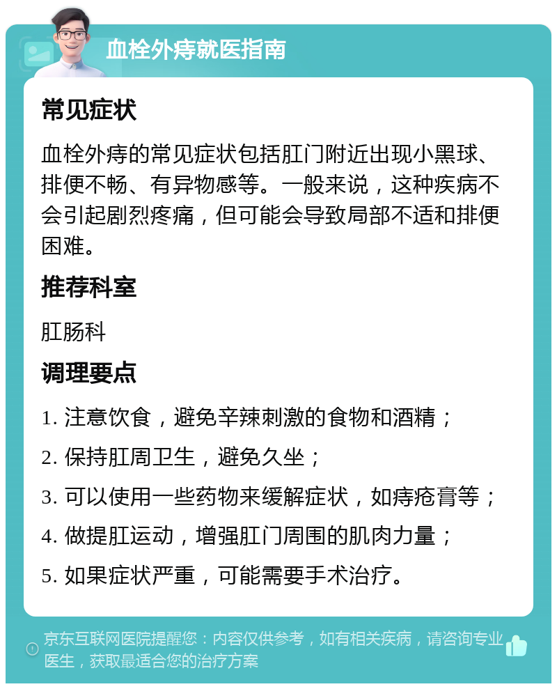 血栓外痔就医指南 常见症状 血栓外痔的常见症状包括肛门附近出现小黑球、排便不畅、有异物感等。一般来说，这种疾病不会引起剧烈疼痛，但可能会导致局部不适和排便困难。 推荐科室 肛肠科 调理要点 1. 注意饮食，避免辛辣刺激的食物和酒精； 2. 保持肛周卫生，避免久坐； 3. 可以使用一些药物来缓解症状，如痔疮膏等； 4. 做提肛运动，增强肛门周围的肌肉力量； 5. 如果症状严重，可能需要手术治疗。