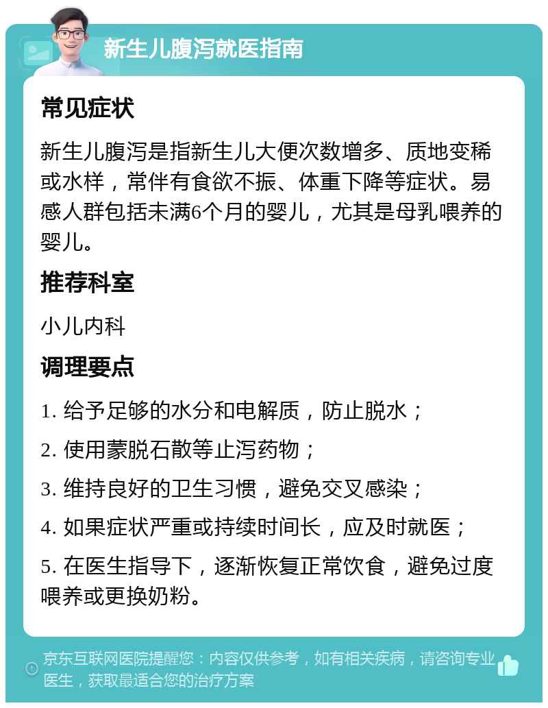 新生儿腹泻就医指南 常见症状 新生儿腹泻是指新生儿大便次数增多、质地变稀或水样，常伴有食欲不振、体重下降等症状。易感人群包括未满6个月的婴儿，尤其是母乳喂养的婴儿。 推荐科室 小儿内科 调理要点 1. 给予足够的水分和电解质，防止脱水； 2. 使用蒙脱石散等止泻药物； 3. 维持良好的卫生习惯，避免交叉感染； 4. 如果症状严重或持续时间长，应及时就医； 5. 在医生指导下，逐渐恢复正常饮食，避免过度喂养或更换奶粉。