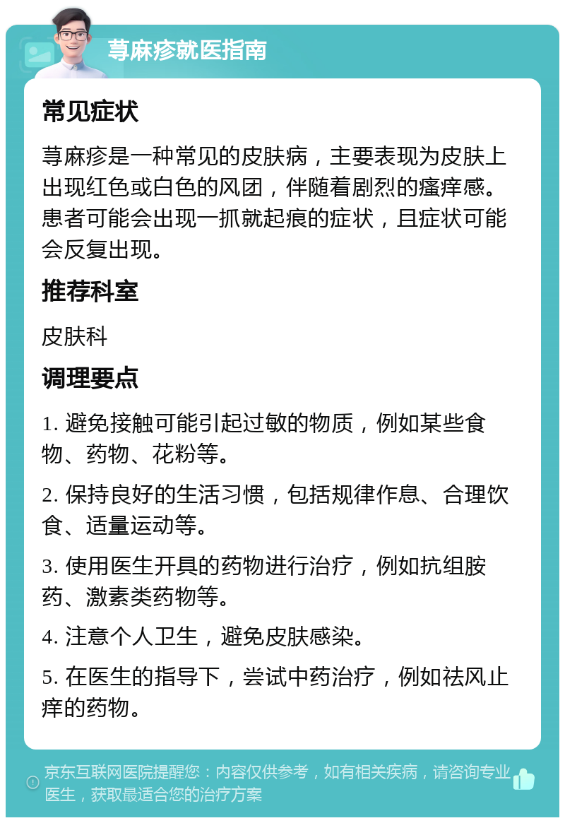 荨麻疹就医指南 常见症状 荨麻疹是一种常见的皮肤病，主要表现为皮肤上出现红色或白色的风团，伴随着剧烈的瘙痒感。患者可能会出现一抓就起痕的症状，且症状可能会反复出现。 推荐科室 皮肤科 调理要点 1. 避免接触可能引起过敏的物质，例如某些食物、药物、花粉等。 2. 保持良好的生活习惯，包括规律作息、合理饮食、适量运动等。 3. 使用医生开具的药物进行治疗，例如抗组胺药、激素类药物等。 4. 注意个人卫生，避免皮肤感染。 5. 在医生的指导下，尝试中药治疗，例如祛风止痒的药物。