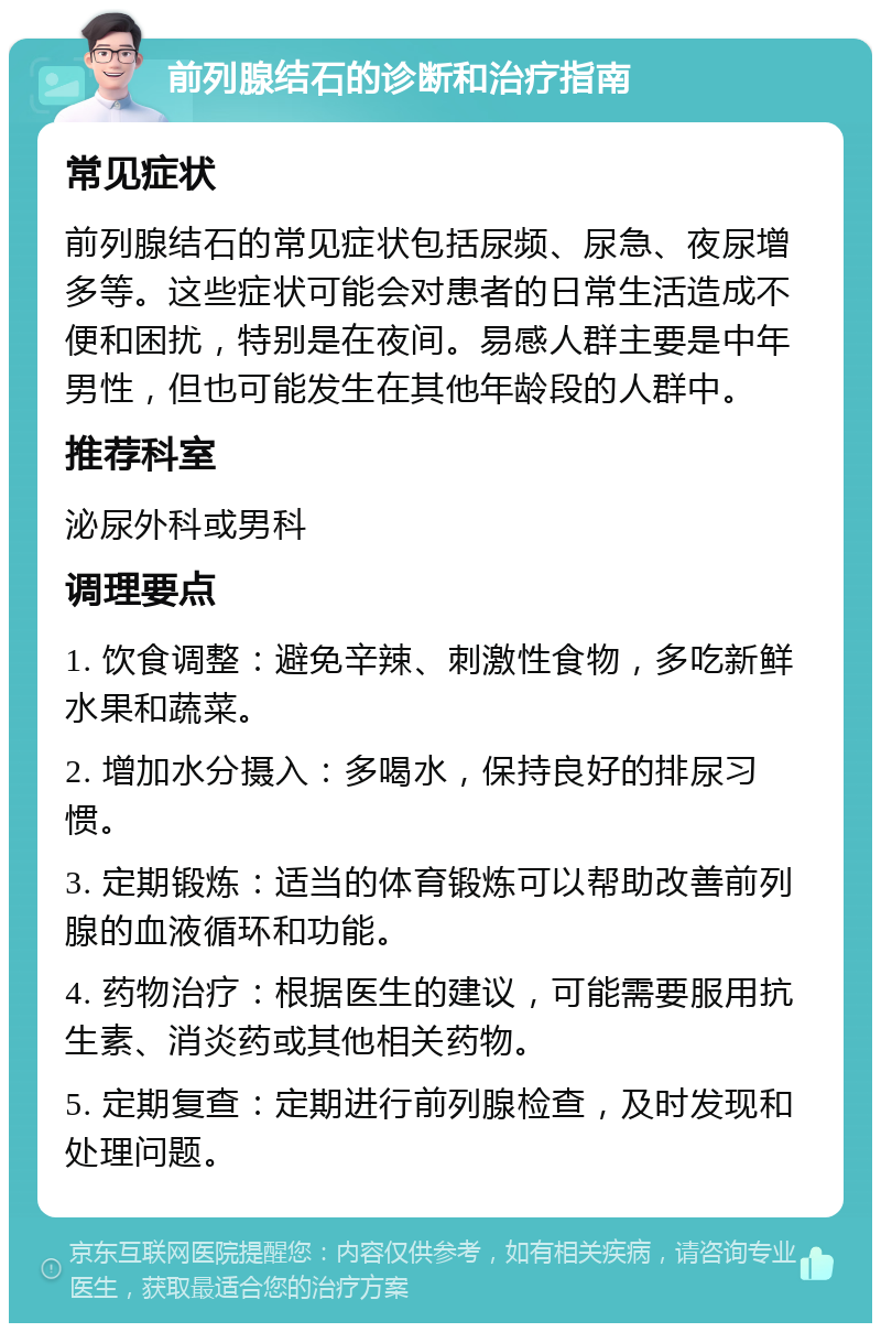 前列腺结石的诊断和治疗指南 常见症状 前列腺结石的常见症状包括尿频、尿急、夜尿增多等。这些症状可能会对患者的日常生活造成不便和困扰，特别是在夜间。易感人群主要是中年男性，但也可能发生在其他年龄段的人群中。 推荐科室 泌尿外科或男科 调理要点 1. 饮食调整：避免辛辣、刺激性食物，多吃新鲜水果和蔬菜。 2. 增加水分摄入：多喝水，保持良好的排尿习惯。 3. 定期锻炼：适当的体育锻炼可以帮助改善前列腺的血液循环和功能。 4. 药物治疗：根据医生的建议，可能需要服用抗生素、消炎药或其他相关药物。 5. 定期复查：定期进行前列腺检查，及时发现和处理问题。