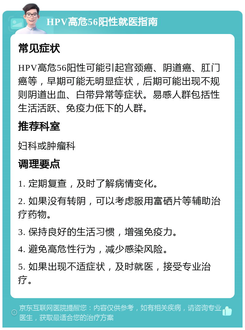 HPV高危56阳性就医指南 常见症状 HPV高危56阳性可能引起宫颈癌、阴道癌、肛门癌等，早期可能无明显症状，后期可能出现不规则阴道出血、白带异常等症状。易感人群包括性生活活跃、免疫力低下的人群。 推荐科室 妇科或肿瘤科 调理要点 1. 定期复查，及时了解病情变化。 2. 如果没有转阴，可以考虑服用富硒片等辅助治疗药物。 3. 保持良好的生活习惯，增强免疫力。 4. 避免高危性行为，减少感染风险。 5. 如果出现不适症状，及时就医，接受专业治疗。