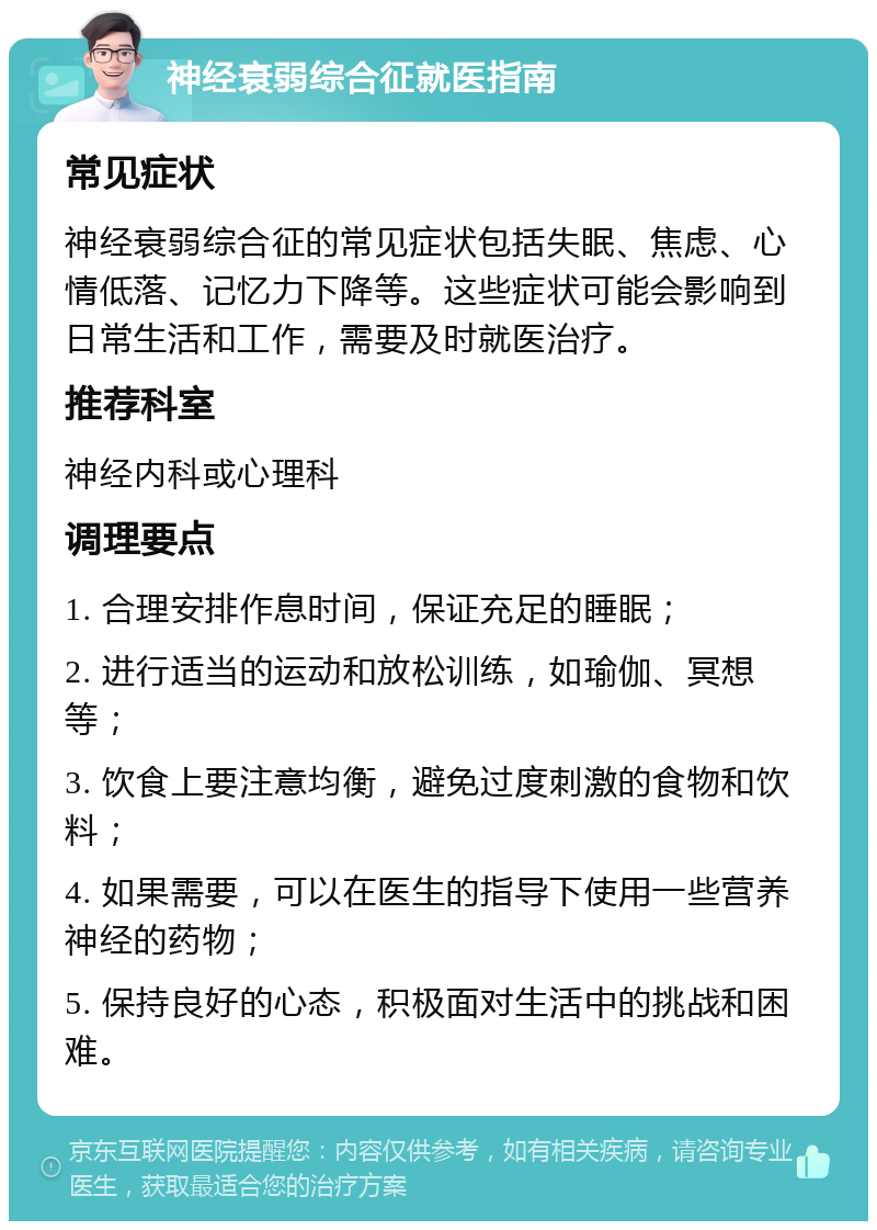 神经衰弱综合征就医指南 常见症状 神经衰弱综合征的常见症状包括失眠、焦虑、心情低落、记忆力下降等。这些症状可能会影响到日常生活和工作，需要及时就医治疗。 推荐科室 神经内科或心理科 调理要点 1. 合理安排作息时间，保证充足的睡眠； 2. 进行适当的运动和放松训练，如瑜伽、冥想等； 3. 饮食上要注意均衡，避免过度刺激的食物和饮料； 4. 如果需要，可以在医生的指导下使用一些营养神经的药物； 5. 保持良好的心态，积极面对生活中的挑战和困难。