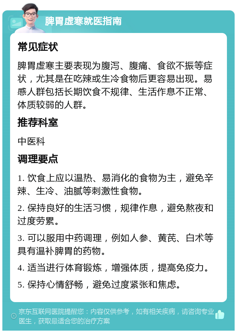 脾胃虚寒就医指南 常见症状 脾胃虚寒主要表现为腹泻、腹痛、食欲不振等症状，尤其是在吃辣或生冷食物后更容易出现。易感人群包括长期饮食不规律、生活作息不正常、体质较弱的人群。 推荐科室 中医科 调理要点 1. 饮食上应以温热、易消化的食物为主，避免辛辣、生冷、油腻等刺激性食物。 2. 保持良好的生活习惯，规律作息，避免熬夜和过度劳累。 3. 可以服用中药调理，例如人参、黄芪、白术等具有温补脾胃的药物。 4. 适当进行体育锻炼，增强体质，提高免疫力。 5. 保持心情舒畅，避免过度紧张和焦虑。