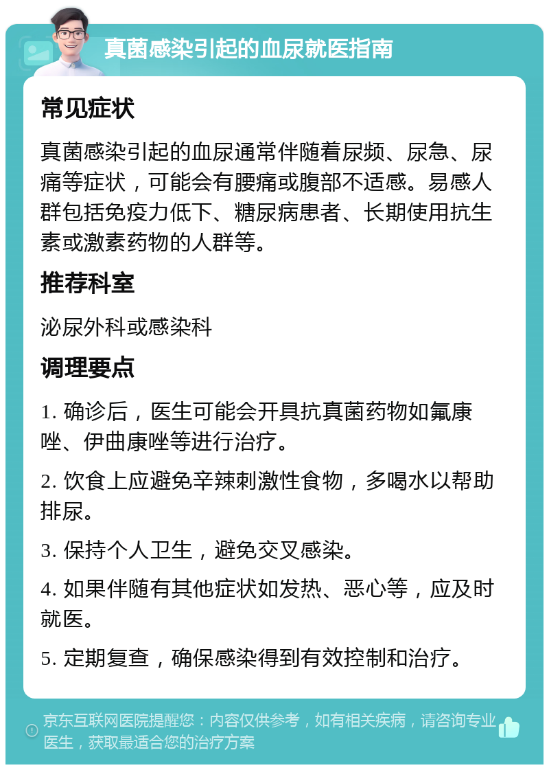 真菌感染引起的血尿就医指南 常见症状 真菌感染引起的血尿通常伴随着尿频、尿急、尿痛等症状，可能会有腰痛或腹部不适感。易感人群包括免疫力低下、糖尿病患者、长期使用抗生素或激素药物的人群等。 推荐科室 泌尿外科或感染科 调理要点 1. 确诊后，医生可能会开具抗真菌药物如氟康唑、伊曲康唑等进行治疗。 2. 饮食上应避免辛辣刺激性食物，多喝水以帮助排尿。 3. 保持个人卫生，避免交叉感染。 4. 如果伴随有其他症状如发热、恶心等，应及时就医。 5. 定期复查，确保感染得到有效控制和治疗。