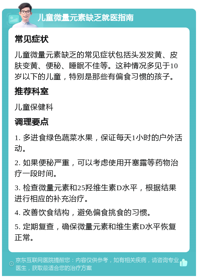 儿童微量元素缺乏就医指南 常见症状 儿童微量元素缺乏的常见症状包括头发发黄、皮肤变黄、便秘、睡眠不佳等。这种情况多见于10岁以下的儿童，特别是那些有偏食习惯的孩子。 推荐科室 儿童保健科 调理要点 1. 多进食绿色蔬菜水果，保证每天1小时的户外活动。 2. 如果便秘严重，可以考虑使用开塞露等药物治疗一段时间。 3. 检查微量元素和25羟维生素D水平，根据结果进行相应的补充治疗。 4. 改善饮食结构，避免偏食挑食的习惯。 5. 定期复查，确保微量元素和维生素D水平恢复正常。