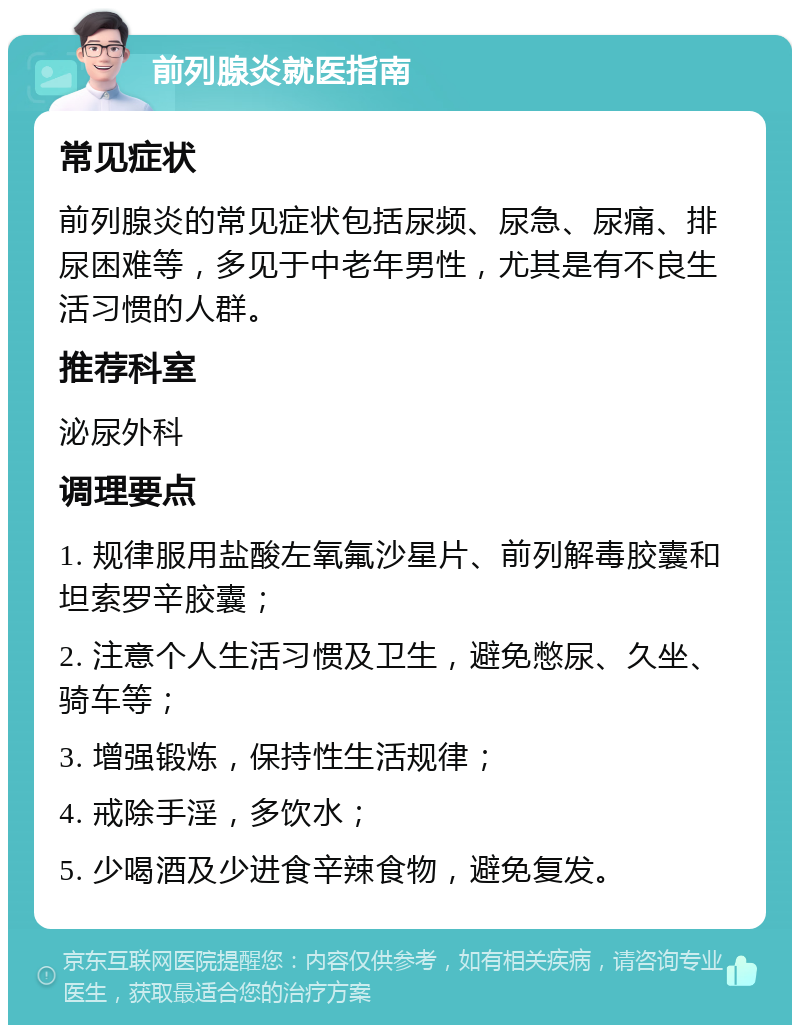 前列腺炎就医指南 常见症状 前列腺炎的常见症状包括尿频、尿急、尿痛、排尿困难等，多见于中老年男性，尤其是有不良生活习惯的人群。 推荐科室 泌尿外科 调理要点 1. 规律服用盐酸左氧氟沙星片、前列解毒胶囊和坦索罗辛胶囊； 2. 注意个人生活习惯及卫生，避免憋尿、久坐、骑车等； 3. 增强锻炼，保持性生活规律； 4. 戒除手淫，多饮水； 5. 少喝酒及少进食辛辣食物，避免复发。