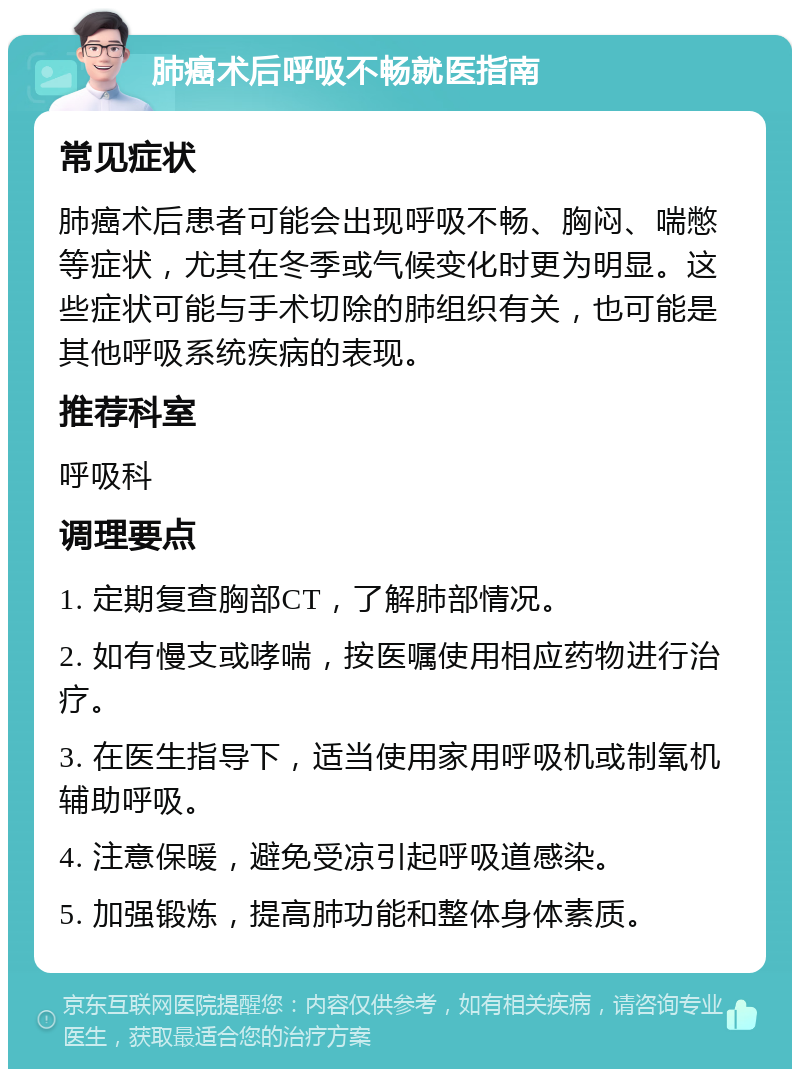 肺癌术后呼吸不畅就医指南 常见症状 肺癌术后患者可能会出现呼吸不畅、胸闷、喘憋等症状，尤其在冬季或气候变化时更为明显。这些症状可能与手术切除的肺组织有关，也可能是其他呼吸系统疾病的表现。 推荐科室 呼吸科 调理要点 1. 定期复查胸部CT，了解肺部情况。 2. 如有慢支或哮喘，按医嘱使用相应药物进行治疗。 3. 在医生指导下，适当使用家用呼吸机或制氧机辅助呼吸。 4. 注意保暖，避免受凉引起呼吸道感染。 5. 加强锻炼，提高肺功能和整体身体素质。