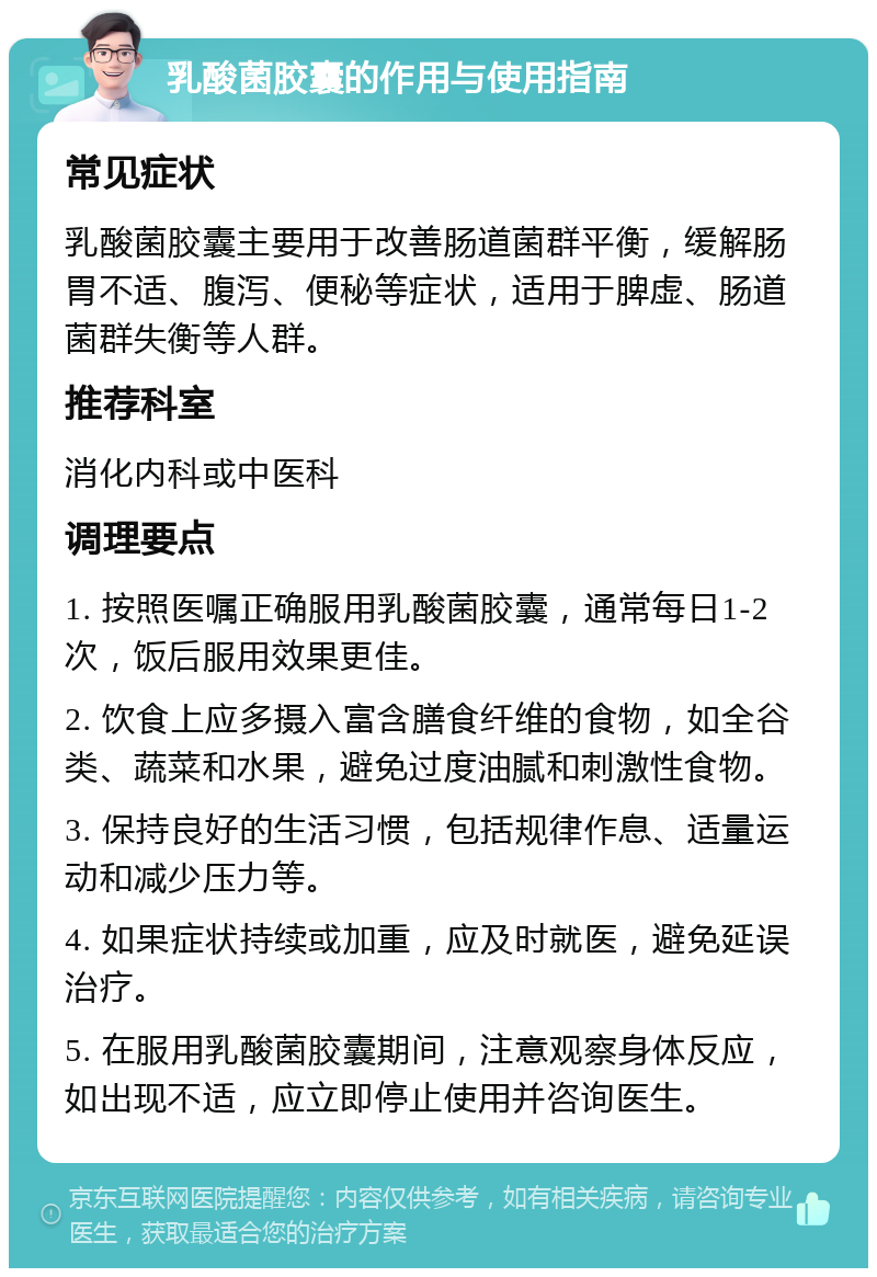 乳酸菌胶囊的作用与使用指南 常见症状 乳酸菌胶囊主要用于改善肠道菌群平衡，缓解肠胃不适、腹泻、便秘等症状，适用于脾虚、肠道菌群失衡等人群。 推荐科室 消化内科或中医科 调理要点 1. 按照医嘱正确服用乳酸菌胶囊，通常每日1-2次，饭后服用效果更佳。 2. 饮食上应多摄入富含膳食纤维的食物，如全谷类、蔬菜和水果，避免过度油腻和刺激性食物。 3. 保持良好的生活习惯，包括规律作息、适量运动和减少压力等。 4. 如果症状持续或加重，应及时就医，避免延误治疗。 5. 在服用乳酸菌胶囊期间，注意观察身体反应，如出现不适，应立即停止使用并咨询医生。