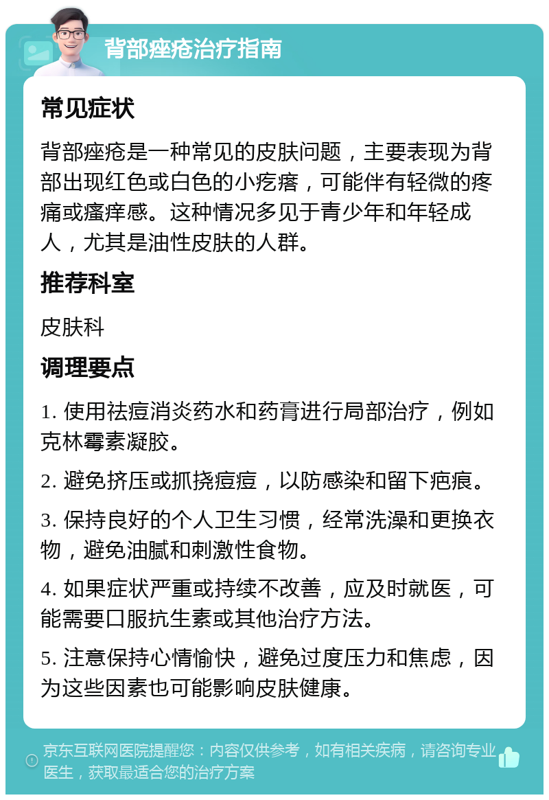 背部痤疮治疗指南 常见症状 背部痤疮是一种常见的皮肤问题，主要表现为背部出现红色或白色的小疙瘩，可能伴有轻微的疼痛或瘙痒感。这种情况多见于青少年和年轻成人，尤其是油性皮肤的人群。 推荐科室 皮肤科 调理要点 1. 使用祛痘消炎药水和药膏进行局部治疗，例如克林霉素凝胶。 2. 避免挤压或抓挠痘痘，以防感染和留下疤痕。 3. 保持良好的个人卫生习惯，经常洗澡和更换衣物，避免油腻和刺激性食物。 4. 如果症状严重或持续不改善，应及时就医，可能需要口服抗生素或其他治疗方法。 5. 注意保持心情愉快，避免过度压力和焦虑，因为这些因素也可能影响皮肤健康。