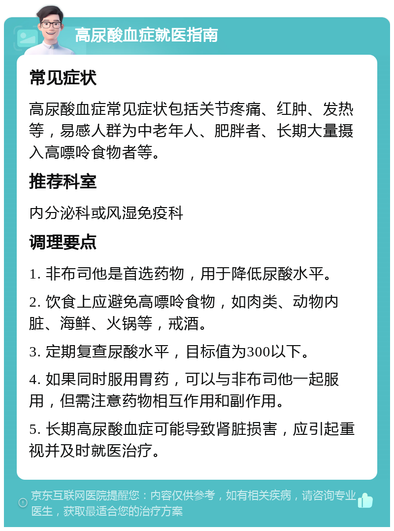 高尿酸血症就医指南 常见症状 高尿酸血症常见症状包括关节疼痛、红肿、发热等，易感人群为中老年人、肥胖者、长期大量摄入高嘌呤食物者等。 推荐科室 内分泌科或风湿免疫科 调理要点 1. 非布司他是首选药物，用于降低尿酸水平。 2. 饮食上应避免高嘌呤食物，如肉类、动物内脏、海鲜、火锅等，戒酒。 3. 定期复查尿酸水平，目标值为300以下。 4. 如果同时服用胃药，可以与非布司他一起服用，但需注意药物相互作用和副作用。 5. 长期高尿酸血症可能导致肾脏损害，应引起重视并及时就医治疗。